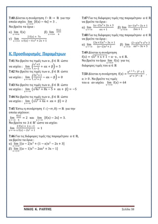 ΝΙΚΟΣ Κ. ΡΑΠΤΗΣ Σελίδα 38
7.40 Δίνεται η συνάρτηση f ∶ ℝ → ℝ για την
οποία ισχύει lim
x→+∞
[f(x) − 4x] = 3 .
Να βρείτε τα όρια :
α) lim
x→+∞
f(x) β) lim
x→+∞
f(x)
x
γ) lim
x→+∞
2 f(x) + 7x
x f(x) − 4 x2 + 2x + 1
7.41 Να βρείτε τις τιμές των α , β ∈ ℝ ώστε
να ισχύει : lim
x→+∞
�
x2+3
x−2
+ αx + β� = 5
7.42 Να βρείτε τις τιμές των α , β ∈ ℝ ώστε
να ισχύει : lim
x→−∞
�
2x3+ 1
x2+ 2
− αx − β� = 0
Κ. Προσδιορισμός Παραμέτρων
7.43 Να βρείτε τις τιμές των α , β ∈ ℝ ώστε
να ισχύει : lim
x→−∞
�√4x2 + 8x − 5 + αx + β� = −5
7.44 Να βρείτε τις τιμές των α , β ∈ ℝ ώστε
να ισχύει : lim
x→−∞
�√x2 + 6x + αx + β� = 2
7.45 Έστω η συνάρτηση f : (−∞, 0) → ℝ για την
οποία ισχύουν:
lim
x→−∞
f(x)
x
= 2 και lim
x→−∞
[f(x) − 2x] = 3.
Να βρείτε το λ ∈ ℝ∗
ώστε να ισχύει
lim
x→−∞
2 f(x) + λ x −1
x f(x) − 2x2 + 1
= 1
7.46 Για τις διάφορες τιμές της παραμέτρου α ∈ ℝ,
να βρείτε τα όρια :
α) lim
x→+∞
[(α − 2)x3
+ (1 − α)x2
− 2x + 3]
β) lim
x→+∞
[(α − 1)x3
− 2αx2
+ 3x − 1]
7.47 Για τις διάφορες τιμές της παραμέτρου α ∈ ℝ
να βρείτε τα όρια :
α) lim
x→−∞
(α−2)x2+ 2x + 3
αx + 1
β) lim
x→+∞
(α−1)x2− 2x + 1
2αx + 1
7.48 Για τις διάφορες τιμές της παραμέτρου α ∈ ℝ
να βρείτε τα όρια :
α) lim
x→−∞
(2α+3)x3− 3x + 1
(α−2)x2+ 2
β) lim
x→+∞
(2−α)x3+ x2+ 3
αx2− 3x + 5
7.49 Δίνεται η συνάρτηση
f(x) = √x2 + x + 1 − α ∙ x , x ∈ ℝ.
Να βρείτε το όριο lim
x→+∞
f(x) για τις
διάφορες τιμές του α ∈ ℝ
7.50 Δίνεται η συνάρτηση f(x) =
αx + 3− 3x + 5
αx + 3x − 8
,
α > 0 . Να βρείτε τις τιμές
του α αν ισχύει lim
x→+∞
f(x) = 64
 