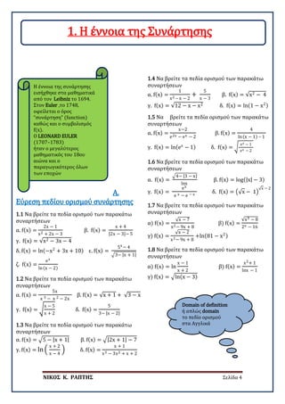 ΝΙΚΟΣ Κ. ΡΑΠΤΗΣ Σελίδα 4
Domain of definition
ή απλώς domain
το πεδίο ορισμού
στα Αγγλικά
1.1 Να βρείτε τα πεδία ορισμού των παρακάτω
συναρτήσεων
α. f(x) =
2x − 1
x2 + 2x − 3
β. f(x) =
x + 4
|2x − 3|− 5
γ. f(x) = √x2 − 3x − 4
δ. f(x) = ln(−x2
+ 3x + 10) ε. f(x) =
5x − 4
�3− |x + 1|
ζ. f(x) =
ex
ln(x − 2)
A.
Εύρεση πεδίου ορισμού συνάρτησης
1.2 Να βρείτε τα πεδία ορισμού των παρακάτω
συναρτήσεων
α. f(x) =
5x
x 3 − x 2 − 2x
β. f(x) = √x + 1 + √3 − x
γ. f(x) = �
x − 5
x + 2
δ. f(x) =
5
3− |x − 2|
1.3 Να βρείτε τα πεδία ορισμού των παρακάτω
συναρτήσεων
α. f(x) = �5 − |x + 1| β. f(x) = �|2x + 1| − 7
γ. f(x) = ln �
x + 2
x − 4
� δ. f(x) =
x + 1
x3 − 3x2 + x + 2
1.4 Να βρείτε τα πεδία ορισμού των παρακάτω
συναρτήσεων
α. f(x) =
1
x2 – x − 2
+
5
x − 3
β. f(x) = √x2 − 4
γ. f(x) = √12 − x − x2 δ. f(x) = ln(1 − x2)
1.5 Να βρείτε τα πεδία ορισμού των παρακάτω
συναρτήσεων
α. f(x) =
x−2
e2x − ex − 2
β. f(x) =
4
ln(x − 1) – 1
γ. f(x) = ln(ex
− 1) δ. f(x) = �
ex − 1
ex − 2
1.6 Να βρείτε τα πεδία ορισμού των παρακάτω
συναρτήσεων
α. f(x) =
�4− |3 − x|
lnx
β. f(x) = log(|x| − 3)
γ. f(x) =
ex
e x − e − x
δ. f(x) = �√x − 1�
√x − 2
1.7 Να βρείτε τα πεδία ορισμού των παρακάτω
συναρτήσεων
α) f(x) =
√x − 7
x2− 9x + 8
β) f(x) =
√x3 − 8
2x − 16
γ) f(x) =
√x − 2
x2− 9x + 8
+ln(81 − x2)
1.8 Να βρείτε τα πεδία ορισμού των παρακάτω
συναρτήσεων
α) f(x) = ln
x − 1
x + 2
β) f(x) =
x2+ 1
lnx − 1
γ) f(x) = �ln(x − 3)
Η έννοια της συνάρτησης
εισήχθηκε στα μαθηματικά
από τον Leibniz το 1694.
Στον Euler ,το 1748,
οφείλεται ο όρος
“συνάρτηση” (function)
καθώς και ο συμβολισμός
f(x).
Ο LEONARD EULER
(1707–1783)
ήταν ο μεγαλύτερος
μαθηματικός του 18ου
αιώνα και ο
παραγωγικότερος όλων
των εποχών
1. Η έννοια της Συνάρτησης
 