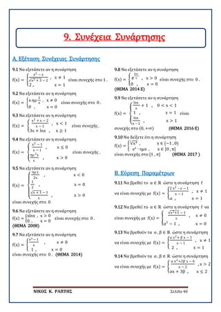 ΝΙΚΟΣ Κ. ΡΑΠΤΗΣ Σελίδα 40
9.1 Να εξετάσετε αν η συνάρτηση
f(x) = �
x2 − x
√x2 + 3 − 2
, x ≠ 1
2 , x = 1
είναι συνεχής στο 1 .
Α. Εξέταση Συνέχειας Συνάρτησης
9.2 Να εξετάσετε αν η συνάρτηση
f(x) = �
x ημ
1
x
, x ≠ 0
0 , x = 0
είναι συνεχής στο 0 .
9.3 Να εξετάσετε αν η συνάρτηση
f(x) = �
x2 + x − 2
x − 1
, x < 1
3x + lnx , x ≥ 1
είναι συνεχής .
9.4 Να εξετάσετε αν η συνάρτηση
f(x) = �
x2 − 1
x − 1
, x ≤ 0
ημ 2x
x
, x > 0
είναι συνεχής .
9.5 Να εξετάσετε αν η συνάρτηση
f(x) =
⎩
⎪
⎨
⎪
⎧
ημ x
2x
, x < 0
1
2
, x = 0
√x + 1 − 1
x
, x > 0
είναι συνεχής στο 0
9.6 Να εξετάσετε αν η συνάρτηση
f(x) = �
xlnx , x > 0
0 , x = 0
είναι συνεχής στο 0 .
(ΘΕΜΑ 2008)
9.7 Να εξετάσετε αν η συνάρτηση
f(x) = �
ex − 1
x
, x ≠ 0
1 , x = 0
είναι συνεχής στο 0 . (ΘΕΜΑ 2014)
9.8 Να εξετάσετε αν η συνάρτηση
f(x) = � e
lnx
x , x > 0
0 , x = 0
είναι συνεχής στο 0 .
(ΘΕΜΑ 2014 E)
9.9 Να εξετάσετε αν η συνάρτηση
f(x) = �
lnx
x
+ 1 , 0 < x < 1
1 , x = 1
lnx
x – 1
, x > 1
είναι
συνεχής στο (0, +∞) (ΘΕΜΑ 2016 E)
9.10 Να δείξετε ότι η συνάρτηση
f(x) = �
√x43
, x ∈ [−1 , 0)
ex
∙ ημx , x ∈ [0 , π]
είναι συνεχής στο [1 , π] (ΘΕΜΑ 2017 )
9.11 Να βρεθεί το α ∈ ℝ ώστε η συνάρτηση f
να είναι συνεχής με f(x) = �
2 x2 – x − 1
x − 1
, x ≠ 1
α , x = 1
Β. Εύρεση Παραμέτρων
9.12 Να βρεθεί το α ∈ ℝ ώστε η συνάρτηση f να
είναι συνεχής με f(x) = �
√x2+1 − 1
x
, x ≠ 0
α2
− 1 , x = 0
9.13 Να βρεθούν τα α , β ∈ ℝ ώστε η συνάρτηση
να είναι συνεχής με f(x) = �
α x2+ β x − 1
x − 1
, x ≠ 1
2 , x = 1
9.14 Να βρεθούν τα α , β ∈ ℝ ώστε η συνάρτηση
να είναι συνεχής με f(x) = �
α x2+2β x − 6
x − 2
, x > 2
αx + 3β , x ≤ 2
9. Συνέχεια Συνάρτησης
 