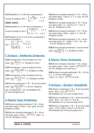 ΝΙΚΟΣ Κ. ΡΑΠΤΗΣ Σελίδα 41
9.15 Να βρεθεί το κ ∈ ℝ ώστε η συνάρτηση f
να είναι συνεχής με f(x) = �
lnx
x2 −2lnx
, x > 0
κ , x = 0
(ΘΕΜΑ 2008 E)
9.16 Να βρεθεί το α ∈ ℝ ώστε η συνάρτηση f
να είναι συνεχής με f(x) = �
α ∙ ημ (x−1)
x − 1
, x < 1
α2
+ x − 1 , x ≥ 1
9.17 Να βρείτε τα α , β ∈ ℝ ώστε η συνάρτηση f
να είναι συνεχής με
f(x) = �
x2
− αx + 6 , x < 1
αx + β , 1 ≤ x ≤ 3
x2 − 4x + 3
√x − 2 − 1
, x > 3
9.18 Η συνάρτηση f είναι συνεχής στο 1 και
ισχύει lim
x→1
f(x) − 2
x − 1
= 3 . Να βρείτε το f(1) .
Γ. Συνέχεια − Βοηθητική Συνάρτηση
9.19 Η συνάρτηση f είναι συνεχής στο 0 και
ισχύει lim
x→0
x f(x) − ημ 3x
x2 + x
= 2 . Να βρείτε το f(0) .
9.20 Η συνάρτηση f είναι συνεχής στο ℝ και
ισχύει lim
x→0
f(x) − e2x + 1
ημ 2x
= 5. Να βρείτε το f(0) .
9.21 Δίνεται συνάρτηση f ∶ ℝ → ℝ για την οποία
ισχύει lim
x→0
ημ x − xf(x)
ημ x + x
= 2 . Αν η Cf διέρχεται
από το σημείο Α(0 , −3) , να αποδείξετε ότι
η f είναι συνεχής στο 0 .
9.22 Δίνεται συνεχής συνάρτηση f ∶ ℝ → ℝ για
την οποία ισχύει x2
f(x) = ημx ∙ ημ3x , ∀x ∈ ℝ .
Να βρείτε το f(0) .
Δ. Εύρεση Τιμής Συνάρτησης
9.23 Δίνεται συνεχής συνάρτηση f ∶ ℝ → ℝ για
την οποία ισχύει x f(x) = √x2 + 5 + 2f(x) − 3,
∀x ∈ ℝ . Να βρείτε το f(2) .
9.24 Δίνεται συνεχής συνάρτηση f ∶ ℝ → ℝ για
την οποία ισχύει x f(x) ≤ x2
+ x + ημx , ∀x ∈ ℝ .
Να βρείτε το f(0).
9.25 Δίνεται συνεχής συνάρτηση f ∶ ℝ → ℝ για
την οποία ισχύει (x − 2) f(x) ≤ x3
− 6x + 4 ,
∀x ∈ ℝ . Να βρείτε το f(2).
9.26 Δίνεται συνεχής συνάρτηση f ∶ ℝ → ℝ για
την οποία ισχύει |xf(x) − ημx| ≤ x2
, ∀x ∈ ℝ .
Να βρείτε το f(0).
9.27 Δίνεται συνεχής συνάρτηση f ∶ ℝ → ℝ για
την οποία ισχύει (x − 2)f(x) = 5x2
+ 3x − 26,
∀x ∈ ℝ . Να βρείτε το f(2) .
9.28 Δίνεται συνεχής συνάρτηση f για την οποία
ισχύει lim
x→3
7f(x) − 5
2f(x) − 3
= 4 . Να βρείτε το f(3) .
9.29 Δίνεται συνεχής συνάρτηση f ∶ ℝ → ℝ για
την οποία ισχύει x f(x) = ημ3x + √x2 + x + 1 − 1 ,
∀x ∈ ℝ . Να βρείτε τον τύπο της f .
Ε. Εύρεση Τύπου Συνάρτησης
9.30 Να βρείτε συνεχή συνάρτηση f ∶ ℝ → ℝ στο
x0 = 1 , για την οποία ισχύει :
x f(x) + 2 = f(x) + √x2 + 3 , ∀x ∈ ℝ .
9.31 Δίνεται συνάρτηση f ∶ ℝ → ℝ για την οποία
ισχύει |f(x) − 2| ≤ √ex − x − 1 .
Να αποδείξετε ότι η f είναι συνεχής στο 0 .
Ζ. Συνέχεια − Κριτήριο Παρεμβολής
9.32 Δίνεται συνάρτηση f ∶ ℝ → ℝ για την οποία
ισχύει |f(x) − 3x + 2| ≤ x2
, ∀x ∈ ℝ .
Να αποδείξετε ότι η f είναι συνεχής στο 0 .
9.33 Δίνεται συνάρτηση f ∶ ℝ → ℝ για την οποία
ισχύει f2(x) + 6f(x) + 9συν2
x ≤ 0, ∀x ∈ ℝ.
Να αποδείξετε ότι η f είναι συνεχής στο 0 .
 