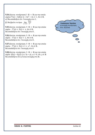 ΝΙΚΟΣ Κ. ΡΑΠΤΗΣ Σελίδα 42
Continuous function
η συνεχής συνάρτηση
στα Αγγλικά
9.34 Δίνεται συνάρτηση f ∶ ℝ → ℝ για την οποία
ισχύει f2(x) − 4xf(x) ≤ −3x2
− 2x + 1 , ∀x ∈ ℝ.
α) Να αποδείξετε ότι f συνεχής στο 1 .
β) Να βρείτε το όριο lim
x→+∞
f(x)
x2
9.35 Δίνεται συνάρτηση f ∶ ℝ → ℝ για την οποία
ισχύει f5(x) + f(x) = x , ∀x ∈ ℝ .
Να αποδείξετε ότι f συνεχής στο 0 .
9.36 Δίνεται συνάρτηση f ∶ ℝ → ℝ για την οποία
ισχύει f3(x) + f(x) = x , ∀x ∈ ℝ .
Να αποδείξετε ότι f συνεχής στο 0 .
9.37 Δίνεται συνάρτηση f ∶ ℝ → ℝ για την οποία
ισχύει f5(x) + f(x) + 1 = ex
, ∀x ∈ ℝ .
Να αποδείξετε ότι f συνεχής στο 0
9.38 Δίνεται συνάρτηση f ∶ ℝ → ℝ για την οποία
ισχύει |f(x) − f(y)| ≤ α ∙ |x − y| , α > 0 , ∀x , y ∈ ℝ
Να αποδείξετε ότι η f είναι συνεχής στο ℝ .
 