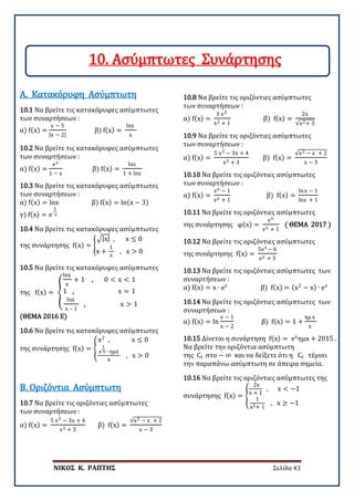 ΝΙΚΟΣ Κ. ΡΑΠΤΗΣ Σελίδα 43
10.1 Να βρείτε τις κατακόρυφες ασύμπτωτες
των συναρτήσεων :
α) f(x) =
x − 5
|x − 2|
β) f(x) =
lnx
x
Α. Κατακόρυφη Ασύμπτωτη
10.2 Να βρείτε τις κατακόρυφες ασύμπτωτες
των συναρτήσεων :
α) f(x) =
ex
1 − x
β) f(x) =
lnx
1 + lnx
10.3 Να βρείτε τις κατακόρυφες ασύμπτωτες
των συναρτήσεων :
α) f(x) = lnx β) f(x) = ln(x − 3)
γ) f(x) = e
1
x
10.4 Να βρείτε τις κατακόρυφες ασύμπτωτες
της συνάρτησης f(x) = �
�|x| , x ≤ 0
x +
1
x
, x > 0
10.5 Να βρείτε τις κατακόρυφες ασύμπτωτες
της f(x) = �
lnx
x
+ 1 , 0 < x < 1
1 , x = 1
lnx
x – 1
, x > 1
(ΘΕΜΑ 2016 Ε)
10.6 Να βρείτε τις κατακόρυφες ασύμπτωτες
της συνάρτησης f(x) = �
x2
, x ≤ 0
e
1
x ∙ ημx
x
, x > 0
10.7 Να βρείτε τις οριζόντιες ασύμπτωτες
των συναρτήσεων :
α) f(x) =
5 x2 − 3x + 4
x2 + 3
β) f(x) =
√x2 − x + 2
x − 3
Β. Οριζόντια Ασύμπτωτη
10.8 Να βρείτε τις οριζόντιες ασύμπτωτες
των συναρτήσεων :
α) f(x) =
3 x2
x2 + 1
β) f(x) =
2x
√x2+ 3
10.9 Να βρείτε τις οριζόντιες ασύμπτωτες
των συναρτήσεων :
α) f(x) =
5 x2 − 3x + 4
x2 + 3
β) f(x) =
√x2 − x + 2
x − 3
10.10 Να βρείτε τις οριζόντιες ασύμπτωτες
των συναρτήσεων :
α) f(x) =
ex − 1
ex + 1
β) f(x) =
lnx − 1
lnx + 1
10.11 Να βρείτε τις οριζόντιες ασύμπτωτες
της συνάρτησης φ(x) =
ex
ex + 1
( ΘΕΜΑ 2017 )
10.12 Να βρείτε τις οριζόντιες ασύμπτωτες
της συνάρτησης f(x) =
5ex − 6
ex + 3
10.13 Να βρείτε τις οριζόντιες ασύμπτωτες των
συναρτήσεων :
α) f(x) = x ∙ ex
β) f(x) = (x2
− x) ∙ ex
10.14 Να βρείτε τις οριζόντιες ασύμπτωτες των
συναρτήσεων :
α) f(x) = ln
x − 1
x − 2
β) f(x) = 1 +
ημ x
x
10.15 Δίνεται η συνάρτηση f(x) = ex
ημx + 2015 .
Να βρείτε την οριζόντια ασύμπτωτη
της Cf στο − ∞ και να δείξετε ότι η Cf τέμνει
την παραπάνω ασύμπτωτη σε άπειρα σημεία.
10.16 Να βρείτε τις οριζόντιες ασύμπτωτες της
συνάρτησης f(x) = �
2x
x + 1
, x < −1
1
x2+ 1
, x ≥ −1
10. Ασύμπτωτες Συνάρτησης
 