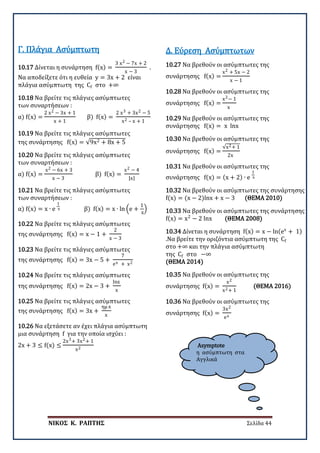 ΝΙΚΟΣ Κ. ΡΑΠΤΗΣ Σελίδα 44
Asymptote
η ασύμπτωτη στα
Αγγλικά
10.17 Δίνεται η συνάρτηση f(x) =
3 x2 − 7x + 2
x − 3
.
Να αποδείξετε ότι η ευθεία y = 3x + 2 είναι
πλάγια ασύμπτωτη της Cf στο +∞
Γ. Πλάγια Ασύμπτωτη
10.18 Να βρείτε τις πλάγιες ασύμπτωτες
των συναρτήσεων :
α) f(x) =
2 x2 − 3x + 1
x + 1
β) f(x) =
2 x3 + 3x2 − 5
x2 – x + 1
10.19 Να βρείτε τις πλάγιες ασύμπτωτες
της συνάρτησης f(x) = √9x2 + 8x + 5
10.20 Να βρείτε τις πλάγιες ασύμπτωτες
των συναρτήσεων :
α) f(x) =
x2 − 6x + 3
x − 3
β) f(x) =
x2 − 4
|x|
10.21 Να βρείτε τις πλάγιες ασύμπτωτες
των συναρτήσεων :
α) f(x) = x ∙ e
1
x β) f(x) = x ∙ ln �e +
1
x
�
10.22 Να βρείτε τις πλάγιες ασύμπτωτες
της συνάρτησης f(x) = x − 1 +
2
x − 3
10.23 Να βρείτε τις πλάγιες ασύμπτωτες
της συνάρτησης f(x) = 3x − 5 +
7
ex + x2
10.24 Να βρείτε τις πλάγιες ασύμπτωτες
της συνάρτησης f(x) = 2x − 3 +
lnx
x
10.25 Να βρείτε τις πλάγιες ασύμπτωτες
της συνάρτησης f(x) = 3x +
ημ x
x
10.26 Να εξετάσετε αν έχει πλάγια ασύμπτωτη
μια συνάρτηση f για την οποία ισχύει :
2x + 3 ≤ f(x) ≤
2x3+ 3x2+ 1
x2
10.27 Να βρεθούν οι ασύμπτωτες της
συνάρτησης f(x) =
x2 + 5x − 2
x − 1
Δ. Εύρεση Ασύμπτωτων
10.28 Να βρεθούν οι ασύμπτωτες της
συνάρτησης f(x) =
x2− 1
x
10.29 Να βρεθούν οι ασύμπτωτες της
συνάρτησης f(x) = x lnx
10.30 Να βρεθούν οι ασύμπτωτες της
συνάρτησης f(x) =
√x2+ 1
2x
10.31 Να βρεθούν οι ασύμπτωτες της
συνάρτησης f(x) = (x + 2) ∙ e
1
x
10.32 Να βρεθούν οι ασύμπτωτες της συνάρτησης
f(x) = (x − 2)lnx + x − 3 (ΘΕΜΑ 2010)
10.33 Να βρεθούν οι ασύμπτωτες της συνάρτησης
f(x) = x2
− 2 lnx (ΘΕΜΑ 2008)
10.34 Δίνεται η συνάρτηση f(x) = x − ln(ex
+ 1)
.Να βρείτε την οριζόντια ασύμπτωτη της Cf
στο +∞ και την πλάγια ασύμπτωτη
της Cf στο −∞
(ΘΕΜΑ 2014)
10.35 Να βρεθούν οι ασύμπτωτες της
συνάρτησης f(x) =
x2
x2+ 1
(ΘΕΜΑ 2016)
10.36 Να βρεθούν οι ασύμπτωτες της
συνάρτησης f(x) =
3x2
ex
 