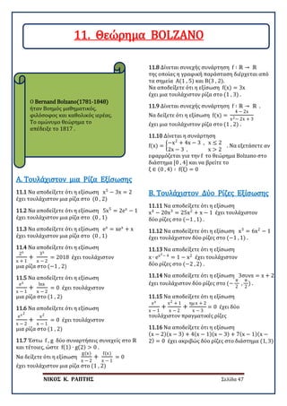ΝΙΚΟΣ Κ. ΡΑΠΤΗΣ Σελίδα 47
Ο Bernand Bolzano(1781-1848)
ήταν Βοημός μαθηματικός,
φιλόσοφος και καθολικός ιερέας.
Το ομώνυμο θεώρημα το
απέδειξε το 1817 .
11.1 Να αποδείξετε ότι η εξίσωση x5
− 3x = 2
έχει τουλάχιστον μια ρίζα στο (0 , 2)
Α. Τουλάχιστον μια Ρίζα Εξίσωσης
11.2 Να αποδείξετε ότι η εξίσωση 5x5
= 2ex
− 1
έχει τουλάχιστον μια ρίζα στο (0 , 1)
11.3 Να αποδείξετε ότι η εξίσωση ex
= xex
+ x
έχει τουλάχιστον μια ρίζα στο (0 , 1)
11.4 Να αποδείξετε ότι η εξίσωση
2x
x + 1
+
3x
x − 2
= 2018 έχει τουλάχιστον
μια ρίζα στο (−1 , 2)
11.5 Να αποδείξετε ότι η εξίσωση
ex
x − 1
+
lnx
x − 2
= 0 έχει τουλάχιστον
μια ρίζα στο (1 , 2)
11.6 Να αποδείξετε ότι η εξίσωση
ex2
x − 2
+
x2
x − 1
= 0 έχει τουλάχιστον
μια ρίζα στο (1 , 2)
11.7 Έστω f , g δύο συναρτήσεις συνεχείς στο ℝ
και τέτοιες, ώστε f(1) ∙ g(2) > 0 .
Να δείξετε ότι η εξίσωση
g(x)
x − 2
+
f(x)
x − 1
= 0
έχει τουλάχιστον μια ρίζα στο (1 , 2)
11.8 Δίνεται συνεχής συνάρτηση f ∶ ℝ → ℝ
της οποίας η γραφική παράσταση διέρχεται από
τα σημεία Α(1 , 5) και Β(3 , 2).
Να αποδείξετε ότι η εξίσωση f(x) = 3x
έχει μια τουλάχιστον ρίζα στο (1 , 3) .
11.9 Δίνεται συνεχής συνάρτηση f ∶ ℝ → ℝ .
Να δείξετε ότι η εξίσωση f(x) =
4 − 2x
x2− 2x + 3
έχει μια τουλάχιστον ρίζα στο (1 , 2) .
11.10 Δίνεται η συνάρτηση
f(x) = �
−x2
+ 4x − 3 , x ≤ 2
2x − 3 , x > 2
. Να εξετάσετε αν
εφαρμόζεται για την f το θεώρημα Bolzano στο
διάστημα [0 , 4] και να βρείτε το
ξ ∈ (0 , 4) ∶ f(ξ) = 0
11.11 Να αποδείξετε ότι η εξίσωση
x4
− 20x3
= 25x2
+ x − 1 έχει τουλάχιστον
δύο ρίζες στο (−1 , 1) .
Β. Τουλάχιστον Δύο Ρίζες Εξίσωσης
11.12 Να αποδείξετε ότι η εξίσωση x3
= 6x2
− 1
έχει τουλάχιστον δύο ρίζες στο (−1 , 1) .
11.13 Να αποδείξετε ότι η εξίσωση
x ∙ ex2− 4
= 1 − x2
έχει τουλάχιστον
δύο ρίζες στο (−2 , 2) .
11.14 Να αποδείξετε ότι η εξίσωση 3συνx = x + 2
έχει τουλάχιστον δύο ρίζες στο (−
π
2
,
π
2
) .
11.15 Να αποδείξετε ότι η εξίσωση
ex
x − 1
+
x2 + 1
x − 2
+
ημ x + 2
x − 3
= 0 έχει δύο
τουλάχιστον πραγματικές ρίζες
11.16 Να αποδείξετε ότι η εξίσωση
(x − 2)(x − 3) + 4(x − 1)(x − 3) + 7(x − 1)(x −
2) = 0 έχει ακριβώς δύο ρίζες στο διάστημα (1, 3)
11. Θεώρημα BOLZANO
 