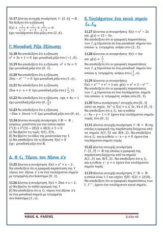 ΝΙΚΟΣ Κ. ΡΑΠΤΗΣ Σελίδα 48
11.17 Δίνεται συνεχής συνάρτηση f ∶ [2 , 6] → ℝ .
Να δείξετε ότι η εξίσωση
f(x) +
1
x − 2
+
1
x − 4
+
1
x − 6
= 0
έχει τουλάχιστον δύο ρίζες στο (2 , 6) .
11.18 Να αποδείξετε ότι η εξίσωση
x3
+ 3x + 1 = 0 έχει μοναδική ρίζα στο (−1 , 0) .
Γ. Μοναδική Ρίζα Εξίσωσης
11.19 Να αποδείξετε ότι η εξίσωση ex
+ 5x = 5
έχει μοναδική ρίζα στο (0 , 1) .
11.20 Να αποδείξετε ότι η εξίσωση
2lnx − ee − x
= 0 έχει μοναδική ρίζα στο (1 , e) .
11.21 Να αποδείξετε ότι η εξίσωση
2lnx + e ∙ x = 0 έχει μοναδική ρίζα στο (
1
e
, 1)
11.22 Να αποδείξετε ότι η εξίσωση εφx + 4x = 1
έχει μοναδική ρίζα στο (0 ,
π
4
)
11.23 Να αποδείξετε ότι η εξίσωση
−2lnx + 3συνx = 0 έχει μοναδική ρίζα στο (0 , π) .
11.24 Δίνεται συνεχής συνάρτηση f: ℝ → ℝ ,
γνησίως μονότονη για την οποία ισχύει
f2(2) + f2(3) − 2f(2) + 4f(3) + 5 = 0
α) Να βρείτε τις τιμές f(2) , f(3) .
β) Να βρείτε το είδος της μονοτονίας της f.
γ) Να αποδείξετε ότι η εξίσωση f(x) = 0
έχει μοναδική ρίζα στο ℝ .
11.25 Δίνεται η συνάρτηση f(x) = ex
+ x − 2 .
Να αποδείξετε ότι η γραφική παράσταση της f
τέμνει τον άξονα x’ x σε ένα τουλάχιστον σημείο
με τετμημένη στο διάστημα (0 , 1).
Δ. Η 𝐂𝐂𝐟𝐟 Τέμνει τον Άξονα x’x
11.26 Δίνεται η συνάρτηση f(x) = 2lnx + x − 2 .
α) Να βρείτε το πεδίο ορισμού της f
β) Να αποδείξετε ότι η Cf τέμνει τον άξονα x’x
σε ένα μοναδικό σημείο με τετμημένη
στο διάστημα (1 , e).
11.27 Δίνονται οι συναρτήσεις f(x) = x3
− 2x
και g(x) = 15 − 5x .
Να αποδείξετε ότι οι γραφικές παραστάσεις
των f , g τέμνονται σε ένα μοναδικό σημείο του
οποίου η τετμημένη ανήκει στο (2 , 3).
Ε. Τουλάχιστον ένα κοινό σημείο
𝐂𝐂𝐟𝐟 , 𝐂𝐂𝐠𝐠
11.28 Δίνονται οι συναρτήσεις f(x) = lnx
και g(x) =
1
x
Να αποδείξετε ότι οι γραφικές παραστάσεις
των f , g τέμνονται σε ένα μοναδικό σημείο του
οποίου η τετμημένη ανήκει στο (
1
e
, e).
11.29 Δίνονται οι συναρτήσεις
f(x) = ex−1
+ x2
+ 1 και g(x) = x2
+ 2 − ex−1
.
Να αποδείξετε ότι οι γραφικές παραστάσεις
των f , g τέμνονται σε ένα τουλάχιστον σημείο
του οποίου η τετμημένη ανήκει στο (0 , 1).
11.30 Έστω συνάρτηση f συνεχής στο [0 , 1]
ώστε να ισχύει 3x2
≤ f(x) + x ≤ 3x , ∀x ∈ [0 , 1] .
Να αποδείξετε ότι η Cf και η ευθεία
ε ∶ 4x − y − 1 = 0 έχουν ένα τουλάχιστον σημείο
τομής στο (0 , 1)
11.31 Δίνεται συνεχής συνάρτηση f ∶ ℝ → ℝ της
οποίας η γραφική της παράσταση διέρχεται από
τα σημεία Α(1 , 5) και Β(4 , 2) . Να αποδείξετε
ότι η Cf και η ευθεία ε ∶ x − y = 0 έχουν ένα
τουλάχιστον σημείο τομής
11.32 Δίνεται συνεχής συνάρτηση
f ∶ [1 , 5] → ℝ της οποίας η γραφική της
παράσταση διέρχεται από τα σημεία
Α(1 , 3) και Β(5 , 2) . Να αποδείξετε ότι η Cf
και η ευθεία ε ∶ y = x έχουν ένα τουλάχιστον
σημείο τομής
11.33 Δίνεται συνεχής συνάρτηση f ∶ ℝ → ℝ
η οποία είναι 1-1 και ισχύει f(0) ∙ f(2) < 2𝑓𝑓(0) .
Να αποδείξετε ότι οι γραφικές παραστάσεις των
f , f−1
, έχουν ένα τουλάχιστον κοινό σημείο .
 