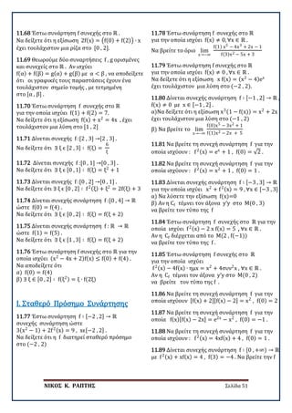 ΝΙΚΟΣ Κ. ΡΑΠΤΗΣ Σελίδα 51
11.68 Έστω συνάρτηση f συνεχής στο ℝ .
Να δείξετε ότι η εξίσωση 2f(x) = �f(0) + f(2)� ∙ x
έχει τουλάχιστον μια ρίζα στο [0 , 2].
11.69 Θεωρούμε δύο συναρτήσεις f , g ορισμένες
και συνεχείς στο ℝ . Αν ισχύει
f(α) + f(β) = g(α) + g(β) με α < β , να αποδείξετε
ότι οι γραφικές τους παραστάσεις έχουν ένα
τουλάχιστον σημείο τομής , με τετμημένη
στο [α , β] .
11.70 Έστω συνάρτηση f συνεχής στο ℝ
για την οποία ισχύει f(1) + f(2) = 7.
Να δείξετε ότι η εξίσωση f(x) + x2
= 4x , έχει
τουλάχιστον μια λύση στο [1 , 2]
11.71 Δίνεται συνεχής f :[2 , 3] →[2 , 3] .
Να δείξετε ότι ∃ ξ ϵ [2 , 3] ∶ f(ξ) =
6
ξ
11.72 Δίνεται συνεχής f :[0 , 1] →[0 , 3] .
Να δείξετε ότι ∃ ξ ϵ [0 , 1] ∶ f(ξ) = ξ2
+ 1
11.73 Δίνεται συνεχής f :[0 , 2] →[0 , 1] .
Να δείξετε ότι ∃ ξ ϵ [0 , 2] ∶ f2(ξ) + ξ2
= 2f(ξ) + 3
11.74 Δίνεται συνεχής συνάρτηση f :[0 , 4] → ℝ
ώστε f(0) = f(4) .
Να δείξετε ότι ∃ ξ ϵ [0 , 2] ∶ f(ξ) = f(ξ + 2)
11.75 Δίνεται συνεχής συνάρτηση f : ℝ → ℝ
ώστε f(1) = f(5) .
Να δείξετε ότι ∃ ξ ϵ [1 , 3] ∶ f(ξ) = f(ξ + 2)
11.76 Έστω συνάρτηση f συνεχής στο ℝ για την
οποία ισχύει (x2
− 4x + 2)f(x) ≤ f(0) + f(4) .
Να αποδείξετε ότι
α) f(0) = f(4)
β) ∃ ξ ∈ [0 , 2] ∶ f(ξ2) = ξ ∙ f(2ξ)
11.77 Έστω συνάρτηση f ∶ [−2 , 2] → ℝ
συνεχής συνάρτηση ώστε
3(x2
− 1) + 2f2(x) = 9 , xϵ[−2 , 2] .
Να δείξετε ότι η f διατηρεί σταθερό πρόσημο
στο (−2 , 2)
Ι. Σταθερό Πρόσημο Συνάρτησης
11.78 Έστω συνάρτηση f συνεχής στο ℝ
για την οποία ισχύει f(x) ≠ 0, ∀x ∈ ℝ .
Να βρείτε το όριο lim
x→−∞
f(1) x5 − 4x3 + 2x − 1
f(3)x2 − 5x + 3
11.79 Έστω συνάρτηση f συνεχής στο ℝ
για την οποία ισχύει f(x) ≠ 0 , ∀x ∈ ℝ .
Να δείξετε ότι η εξίσωση x f(x) = (x2
− 4)ex
έχει τουλάχιστον μια λύση στο (−2 , 2).
11.80 Δίνεται συνεχής συνάρτηση f ∶ [−1 , 2] → ℝ ,
f(x) ≠ 0 με x ∈ [−1 , 2] .
α)Να δείξετε ότι η εξίσωση x3(1 − f(x)) = x2
+ 2x
έχει τουλάχιστον μια λύση στο (−1 , 2)
β) Να βρείτε το lim
x→−∞
f(0)x5 − 3x2 + 1
f(1)x2 − 2x + 5
11.81 Να βρείτε τη συνεχή συνάρτηση f για την
οποία ισχύουν : f2(x) = ex
+ 1 , f(0) = √2 .
11.82 Να βρείτε τη συνεχή συνάρτηση f για την
οποία ισχύουν : f2(x) = x2
+ 1 , f(0) = 1 .
11.83 Δίνεται συνεχής συνάρτηση f ∶ [−3 , 3] → ℝ
για την οποία ισχύει x2
+ f2(x) = 9 , ∀x ∈ [−3 , 3]
α) Να λύσετε την εξίσωση f(x)=0
β) Αν η Cf τέμνει τον άξονα y’y στο Μ(0 , 3)
να βρείτε τον τύπο της f
11.84 Έστω συνάρτηση f συνεχής στο ℝ για την
οποία ισχύει f2(x) − 2 x f(x) = 5 , ∀x ∈ ℝ .
Αν η Cf διέρχεται από το Μ(2 , f(−1))
να βρείτε τον τύπο της f .
11.85 Έστω συνάρτηση f συνεχής στο ℝ
για την οποία ισχύει
f2(x) − 4f(x) ∙ ημx = x2
+ 4συν2
x , ∀x ∈ ℝ .
Αν η Cf τέμνει τον άξονα y’y στο Μ(0 , 2)
να βρείτε τον τύπο της f .
11.86 Να βρείτε τη συνεχή συνάρτηση f για την
οποία ισχύουν [f(x) + 2][f(x) − 2] = x2
, f(0) = 2
11.87 Να βρείτε τη συνεχή συνάρτηση f για την
οποία f(x)[f(x) − 2x] = e2x
− x2
, f(0) = −1 .
11.88 Να βρείτε τη συνεχή συνάρτηση f για την
οποία ισχύουν : f2(x) = 4xf(x) + 4 , f(0) = 1 .
11.89 Δίνεται συνεχής συνάρτηση f ∶ [0 , +∞) → ℝ
με f2(x) + xf(x) = 4 , f(3) = −4 . Να βρείτε την f
 
