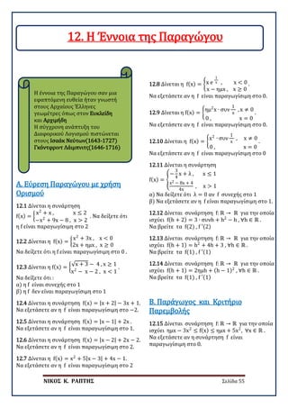 ΝΙΚΟΣ Κ. ΡΑΠΤΗΣ Σελίδα 55
Η έννοια της Παραγώγου σαν μια
εφαπτόμενη ευθεία ήταν γνωστή
στους Αρχαίους Έλληνες
γεωμέτρες όπως στον Ευκλείδη
και Αρχιμήδη
Η σύγχρονη ανάπτυξη του
Διαφορικού Λογισμού πιστώνεται
στους Ισαάκ Νεύτων(1643-1727)
Γκόντφριντ Λάιμπνιτς(1646-1716)
12.1 Δίνεται η συνάρτηση
f(x) = �
x2
+ x , x ≤ 2
−x2
+ 9x − 8 , x > 2
. Να δείξετε ότι
η f είναι παραγωγίσιμη στο 2
Α. Εύρεση Παραγώγου με χρήση
Ορισμού
12.2 Δίνεται η f(x) = �
x2
+ 3x , x < 0
2x + ημx , x ≥ 0
Να δείξετε ότι η f είναι παραγωγίσιμη στο 0 .
12.3 Δίνεται η f(x) = �√x + 3 − 4 , x ≥ 1
x2
− x − 2 , x < 1
.
Να δείξετε ότι :
α) η f είναι συνεχής στο 1
β) η f δεν είναι παραγωγίσιμη στο 1
12.4 Δίνεται η συνάρτηση f(x) = |x + 2| − 3x + 1.
Να εξετάσετε αν η f είναι παραγωγίσιμη στο −2.
12.5 Δίνεται η συνάρτηση f(x) = |x − 1| + 2x .
Να εξετάσετε αν η f είναι παραγωγίσιμη στο 1.
12.6 Δίνεται η συνάρτηση f(x) = |x − 2| + 2x − 2.
Να εξετάσετε αν η f είναι παραγωγίσιμη στο 2.
12.7 Δίνεται η f(x) = x2
+ 5|x − 3| + 4x − 1.
Να εξετάσετε αν η f είναι παραγωγίσιμη στο 2
12.8 Δίνεται η f(x) = �x e
1
x , x < 0
x − ημx , x ≥ 0
.
Να εξετάσετε αν η f είναι παραγωγίσιμη στο 0.
12.9 Δίνεται η f(x) = �
ημ2
x ∙ συν
1
x
, x ≠ 0
0 , x = 0
.
Να εξετάσετε αν η f είναι παραγωγίσιμη στο 0.
12.10 Δίνεται η f(x) = �
x2
∙ συν
1
x
, x ≠ 0
0 , x = 0
.
Να εξετάσετε αν η f είναι παραγωγίσιμη στο 0
12.11 Δίνεται η συνάρτηση
f(x) = �
−
3
4
x + λ , x ≤ 1
x2 − 8x + 4
4x
, x > 1
α) Να δείξετε ότι λ = 0 αν f συνεχής στο 1
β) Να εξετάσετε αν η f είναι παραγωγίσιμη στο 1.
12.12 Δίνεται συνάρτηση f: ℝ → ℝ για την οποία
ισχύει f(h + 2) = 3 ∙ συνh + h2
− h , ∀h ∈ ℝ .
Να βρείτε τα f(2) , f ′(2)
12.13 Δίνεται συνάρτηση f: ℝ → ℝ για την οποία
ισχύει f(h + 1) = h2
+ 4h + 3 , ∀h ∈ ℝ .
Να βρείτε τα f(1) , f ′(1)
12.14 Δίνεται συνάρτηση f: ℝ → ℝ για την οποία
ισχύει f(h + 1) = 2ημh + (h − 1)2
, ∀h ∈ ℝ .
Να βρείτε τα f(1) , f ′(1)
12.15 Δίνεται συνάρτηση f: ℝ → ℝ για την οποία
ισχύει ημx − 3x2
≤ f(x) ≤ ημx + 5x2
, ∀x ∈ ℝ .
Να εξετάσετε αν η συνάρτηση f είναι
παραγωγίσιμη στο 0.
Β. Παράγωγος και Κριτήριο
Παρεμβολής
12. Η Έννοια της Παραγώγου
 