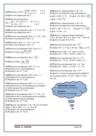ΝΙΚΟΣ Κ. ΡΑΠΤΗΣ Σελίδα 58
Differentiable function
Παραγωγίσιμη συνάρτηση
Derivative
Παράγωγος στα Αγγλικά
12.52 Δίνεται η f(x) = �
2ημx + συνx , x ≤ 0
x2
+ 2 x + 1 , x > 0
.
Να βρείτε την παράγωγο της f
12.53 Δίνεται η συνάρτηση
f(x) = �
(x − 1)2
+ lnx + 1 , 0 < 𝑥𝑥 < 1
x + (x − 1)3
, x ≥ 1
.
Να βρείτε την παράγωγο της f
12.54 Δίνεται η συνάρτηση f(x) = x2
+ |x − 2| .
Να βρείτε την παράγωγο της f .
12.55 Δίνεται η συνάρτηση f(x) = e x
∙ (x2
− 2x) .
Να λύσετε την εξίσωση f ′(x) = 0
12.56 Δίνεται η f(x) = e x
∙ (x2
− 2x + 3) .
Να λύσετε την ανίσωση f ′(x) > 0
12.57 Δίνεται η συνάρτηση f(x) = lnx + x3
.
Να βρείτε το όριο lim
x→1
f(x) − f(1)
x − 1
12.58 Δίνεται η συνάρτηση f(x) =
x −2
ex
.
Να βρείτε το όριο lim
x→+∞
f ′ (x)
f(x)
12.59 Δίνεται η συνάρτηση f(x) = e x
+ x .
α)Να δείξετε ότι η f αντιστρέφεται
β) Να βρείτε την (f−1)′
(1)
12.60 Δίνεται η συνάρτηση f(x) = lnx + x .
α)Να δείξετε ότι η f αντιστρέφεται
β) Να βρείτε την (f−1)′
(3)
12.61 Δίνεται η συνάρτηση f(x) = e x
+ x + 2 .
α)Να δείξετε ότι η f αντιστρέφεται και να βρείτε
το πεδίο ορισμού της αντίστροφης
β) Να βρείτε την (f−1)′
(1)
12.62 Δίνεται η συνάρτηση f(x) = x3
+ 2x − 8 .
α)Να δείξετε ότι η f αντιστρέφεται και να βρείτε
το πεδίο ορισμού της αντίστροφης
β) Να βρείτε την (f−1)′
(4)
12.63 Δίνεται συνάρτηση f ∶ ℝ → ℝ για την οποία
ισχύει f5(x) + 3f(x) = x − 2 , ∀x ∈ ℝ .
α) Να δείξετε ότι η f αντιστρέφεται
β) Να βρείτε την (f−1)′
(1)
12.64 Δίνεται παραγωγίσιμη f ∶ ℝ → ℝ
Να βρείτε την παράγωγο της συνάρτησης g :
α) g(x) = f(2x3
+ 7) β) g(x) = f(−3x) + f �
4
x
�
γ) g(x) = f3
�e−4x�
12.65 Δίνεται παραγωγίσιμη f ∶ ℝ → ℝ
Να βρείτε την παράγωγο της συνάρτησης g :
α) g(x) = f(x2
+ 3x + 1) β) g(x) = x2
∙ f �
1
x
�
γ) g(x) = f2(ex − x)
12.66 Δίνεται παραγωγίσιμη συνάρτηση
f ∶ ℝ → ℝ ώστε f(x2) + x ∙ f(x) = 4x2
, ∀x ∈ ℝ .
Να βρείτε τις τιμές f(1), f ′(1)
12.67 Δίνεται η συνάρτηση f(x) =
ex
x
.
Να δείξετε ότι x ∙ f ′′(x) + 2f ′(x) = xf(x) , x ≠ 0 .
12.68 Δίνεται η f(x) = ex ∙ (ημx + συνx).
Να δείξετε ότι f ′′(x) − 2f ′(x) + 2f(x) = 0 .
12.69 Δίνεται η συνάρτηση f(x) = x ∙ e2x.
Να δείξετε ότι f ′′(x) − 4f ′(x) + 4f(x) = 0 .
12.70 Δίνεται η συνάρτηση f(x) = x2
∙ lnx .
Να δείξετε ότι 2f(x) − x ∙ f ′(x) + x2
= 0 .
12.71 Δίνεται η συνάρτηση f(x) = eλx .
Να βρείτε τις τιμές του πραγματικού αριθμού λ
για τις οποίες ισχύει 2f′′ (x) − 3f(x) = f ′(x),
∀x ∈ ℝ .
 