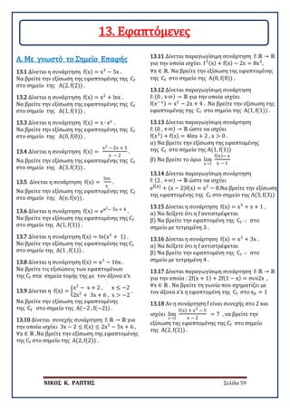 ΝΙΚΟΣ Κ. ΡΑΠΤΗΣ Σελίδα 59
13.1 Δίνεται η συνάρτηση f(x) = x3
− 5x .
Να βρείτε την εξίσωση της εφαπτομένης της Cf
στο σημείο της Α(2, f(2)) .
Α. Με γνωστό το Σημείο Επαφής
13.2 Δίνεται η συνάρτηση f(x) = x2
+ lnx .
Να βρείτε την εξίσωση της εφαπτομένης της Cf
στο σημείο της Α(1, f(1)) .
13.3 Δίνεται η συνάρτηση f(x) = x ∙ ex
.
Να βρείτε την εξίσωση της εφαπτομένης της Cf
στο σημείο της Α(0, f(0)) .
13.4 Δίνεται η συνάρτηση f(x) =
x2 − 2x + 3
x − 2
.
Να βρείτε την εξίσωση της εφαπτομένης της Cf
στο σημείο της Α(3, f(3)) .
13.5 Δίνεται η συνάρτηση f(x) =
lnx
x
.
Να βρείτε την εξίσωση της εφαπτομένης της Cf
στο σημείο της Α(e, f(e)) .
13.6 Δίνεται η συνάρτηση f(x) = ex2− 5x + 4 .
Να βρείτε την εξίσωση της εφαπτομένης της Cf
στο σημείο της Α(1, f(1)) .
13.7 Δίνεται η συνάρτηση f(x) = ln(x2
+ 1) .
Να βρείτε την εξίσωση της εφαπτομένης της Cf
στο σημείο της Α(1 , f(1)) .
13.8 Δίνεται η συνάρτηση f(x) = x3
− 16x .
Να βρείτε τις εξισώσεις των εφαπτομένων
της Cf στα σημεία τομής της με τον άξονα x’x
13.9 Δίνεται η f(x) = �
x2
− x + 2 , x ≤ −2
2x2
+ 3x + 6 , x > −2
.
Να βρείτε την εξίσωση της εφαπτομένης
της Cf στο σημείο της Α(−2 , f(−2)) .
13.10 Δίνεται συνεχής συνάρτηση f: ℝ → ℝ για
την οποία ισχύει 3x − 2 ≤ f(x) ≤ 2x2
− 5x + 6 ,
∀x ∈ ℝ .Να βρείτε την εξίσωση της εφαπτομένης
της Cf στο σημείο της Α(2, f(2)) .
13.11 Δίνεται παραγωγίσιμη συνάρτηση f: ℝ → ℝ
για την οποία ισχύει f3(x) + f(x) − 2x = 8x3
,
∀x ∈ ℝ. Να βρείτε την εξίσωση της εφαπτομένης
της Cf στο σημείο της Α(0, f(0)) .
13.12 Δίνεται παραγωγίσιμη συνάρτηση
f: (0 , +∞) → ℝ για την οποία ισχύει
f(e− x) = x2
− 2x + 4 . Να βρείτε την εξίσωση της
εφαπτομένης της Cf στο σημείο της Α(1, f(1)) .
13.13 Δίνεται παραγωγίσιμη συνάρτηση
f: (0 , +∞) → ℝ ώστε να ισχύει
f(x3) + f(x) = 4lnx + 2 , x > 0 .
α) Να βρείτε την εξίσωση της εφαπτομένης
της Cf στο σημείο της Α(1, f(1))
β) Να βρείτε το όριο lim
x→1
f(x)− x
x − 1
13.14 Δίνεται παραγωγίσιμη συνάρτηση
f: (2 , +∞) → ℝ ώστε να ισχύει
ef(x) + (x − 2)f(x) = x2
− 8.Να βρείτε την εξίσωση
της εφαπτομένης της Cf στο σημείο της Α(3, f(3))
13.15 Δίνεται η συνάρτηση f(x) = x3
+ x + 1 .
α) Να δείξετε ότι η f αντιστρέφεται
β) Να βρείτε την εφαπτομένη της Cf −1 στο
σημείο με τετμημένη 3 .
13.16 Δίνεται η συνάρτηση f(x) = x3
+ 3x .
α) Να δείξετε ότι η f αντιστρέφεται
β) Να βρείτε την εφαπτομένη της Cf −1 στο
σημείο με τετμημένη 4 .
13.17 Δίνεται παραγωγίσιμη συνάρτηση f: ℝ → ℝ
για την οποία : 2f(x + 1) + 2f(1 − x) = συν2x ,
∀x ∈ ℝ . Να βρείτε τη γωνία που σχηματίζει με
τον άξονα x’x η εφαπτομένη της Cf στο x0 = 1
13.18 Αν η συνάρτηση f είναι συνεχής στο 2 και
ισχύει lim
x→2
f(x) + x3 − 5
x − 2
= 7 , να βρείτε την
εξίσωση της εφαπτομένης της Cf στο σημείο
της Α(2, f(2)) .
13. Εφαπτόμενες
 
