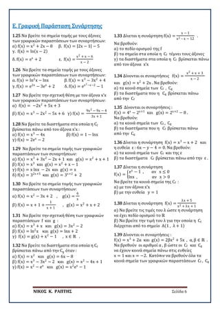 ΝΙΚΟΣ Κ. ΡΑΠΤΗΣ Σελίδα 6
1.25 Να βρείτε τα σημεία τομής με τους άξονες
των γραφικών παραστάσεων των συναρτήσεων:
α) f(x) = x2
+ 2x − 8 β. f(x) = |2x − 1| − 5
γ. f(x) = ln(x − 2)
δ. f(x) = ex
+ 2 ε. f(x) =
x2 + x − 6
x − 2
Ε. Γραφική Παράσταση Συνάρτησης
1.26 Να βρείτε τα σημεία τομής με τους άξονες
των γραφικών παραστάσεων των συναρτήσεων:
α. f(x) = ln2
x − lnx β. f(x) = x3
− 3x2
+ 4
γ. f(x) = e2x
− 3ex
+ 2 δ. f(x) = ex2−x−2
− 1
1.27 Να βρείτε την σχετική θέση με τον άξονα x’x
των γραφικών παραστάσεων των συναρτήσεων:
α) f(x) = −2x2
+ 5x + 3
β) f(x) = x3
− 2x2
− 5x + 6 γ) f(x) =
9x2 − 9x − 4
3x + 1
1.28 Να βρείτε τα διαστήματα στα οποία η Cf
βρίσκεται πάνω από τον άξονα x’x :
α) f(x) = x3
− 4x β) f(x) = 1 − lnx
γ) f(x) = 2ex
− 2
1.29 Να βρείτε τα σημεία τομής των γραφικών
παραστάσεων των συναρτήσεων:
α) f(x) = x3
+ 3x2
− 2x + 1 και g(x) = x2
+ x + 1
β) f(x) = x3
και g(x) = x2
+ x − 1
γ) f(x) = x lnx − 2x και g(x) = x
δ) f(x) = 32x+5
και g(x) = 3x+2
+ 2
1.30 Να βρείτε τα σημεία τομής των γραφικών
παραστάσεων των συναρτήσεων:
α) f(x) = x2
− 3x + 2 , g(x) =
6
x
β) f(x) = x + 1 +
1
x + 1
, g(x) = x2
+ x + 2
1.31 Να βρείτε την σχετική θέση των γραφικών
παραστάσεων f και g :
α) f(x) = x3
+ x και g(x) = 3x2
− 2
β) f(x) = ln2
x και g(x) = lnx + 2
γ) f(x) = g(x) + x2
− 1 , x ∈ ℝ .
1.32 Να βρείτε τα διαστήματα στα οποία η Cf
βρίσκεται πάνω από την Cg όταν :
α) f(x) = x2
και g(x) = 6x − 8
β) f(x) = x3
− 3x2
− 2 και g(x) = x2
− 4x + 1
γ) f(x) = x2
− ex
και g(x) = x2
ex
− 1
1.33 Δίνεται η συνάρτηση f(x) =
x − 1
x2 – x − 12
.
Να βρεθούν:
α) το πεδίο ορισμού της f
β) τα σημεία στα οποία η Cf τέμνει τους άξονες
γ) τα διαστήματα στα οποία η Cf βρίσκεται πάνω
από τον άξονα x’x
1.34 Δίνονται οι συναρτήσεις f(x) =
x2 + x + 3
x − 2
και g(x) = x2
+ 2x . Να βρεθούν:
α) τα κοινά σημεία των Cf , Cg
β) τα διαστήματα που η Cg βρίσκεται πάνω
από την Cf
1.35 Δίνονται οι συναρτήσεις :
f(x) = 4x
− 2x+1
και g(x) = 2x+2
− 8 .
Να βρεθούν:
α) τα κοινά σημεία των Cf , Cg
β) τα διαστήματα που η Cf βρίσκεται πάνω
από την Cg
1.36 Δίνεται η συνάρτηση f(x) = x3
− x + 2 και
η ευθεία ε : 6x − y − 4 = 0. Να βρεθούν:
α) τα κοινά σημεία των Cf και της ε
β) τα διαστήματα Cf βρίσκεται πάνω από την ε .
1.37 Δίνεται η συνάρτηση
f(x) = �
ex
− 1 , αν x ≤ 0
lnx , αν x > 0
Να βρείτε τα κοινά σημεία της Cf :
α) με τον άξονα x’x
β) με την ευθεία y = 1
1.38 Δίνεται η συνάρτηση f(x) =
λx + 5
x2 + λx + 1
α) Να βρείτε τις τιμές του λ ώστε η συνάρτηση
να έχει πεδίο ορισμού το ℝ
β) Να βρείτε την τιμή του λ για την οποία η Cf
διέρχεται από το σημείο Α(1 , λ + 1)
1.39 Δίνονται οι συναρτήσεις :
f(x) = x3
+ 2α και g(x) = 2βx2
+ 5x , α, β ∈ ℝ .
Να βρεθούν οι αριθμοί α , β ώστε οι Cf και Cg
να έχουν κοινά σημεία πάνω στις ευθείες
x = 1 και x = −2. Κατόπιν να βρεθούν όλα τα
κοινά σημεία των γραφικών παραστάσεων Cf , Cg
 