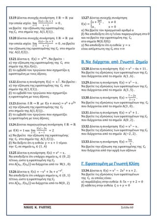 ΝΙΚΟΣ Κ. ΡΑΠΤΗΣ Σελίδα 60
13.19 Δίνεται συνεχής συνάρτηση f: ℝ → ℝ για
την οποία ισχύει lim
x→1
f(x)− 2x + 1
x − 1
= 0 ,
να βρείτε την εξίσωση της εφαπτομένης
της Cf στο σημείο της Α(1, f(1)) .
13.20 Δίνεται συνεχής συνάρτηση f: ℝ → ℝ για
την οποία ισχύει lim
x→2
f(x)− 2x + 3
x − 2
= 0 , να βρείτε
την εξίσωση της εφαπτομένης της Cf στο σημείο
της Α(2, f(2)) .
13.21 Δίνεται η f(x) = xlnx . Να βρείτε :
α) την εξίσωση της εφαπτομένης της Cf στο
σημείο της Α(e, f(e)) .
β) το εμβαδό του τριγώνου που σχηματίζει η
εφαπτομένη με τους άξονες.
13.22 Δίνεται η συνάρτηση f(x) = x
2
x . Να βρείτε :
α) την εξίσωση της εφαπτομένης της Cf στο
σημείο της Α(1, f(1)) .
β) το εμβαδό του τριγώνου που σχηματίζει
η εφαπτομένη με τους άξονες.
13.23 Δίνεται f: ℝ → ℝ με f(x + συνx) = ex + e2x
α) την εξίσωση της εφαπτομένης της Cf
στο σημείο της Α(1, f(1)) .
β) το εμβαδό του τριγώνου που σχηματίζει
η εφαπτομένη με τους άξονες.
13.24 Δίνεται παραγωγίσιμη συνάρτηση f: ℝ → ℝ
με f(4) = 1 και lim
x→1
f(x) – 3x
x − 1
= 2
α) Να βρείτε την εξίσωση της εφαπτομένης
της Cf στο σημείο της Α(1, f(1)) .
β) Να δείξετε ότι η ευθεία y = x + 1 τέμνει
την Cf σε σημείο x0 ∈ (1 , 4)
13.25 Δίνεται η συνάρτηση f(x) = ex
− x .
Να αποδείξετε ότι υπάρχει σημείο x0 ∈ (0 , 2)
τέτοιο, ώστε η εφαπτομένη της Cf
στο Α�x0 , f(x0)� να διέρχεται από το Μ(1 , 0)
13.26 Δίνεται η f(x) = −x2
+ 3x + e−x2
.
Να αποδείξετε ότι υπάρχει σημείο x0 ∈ (0 , 1)
τέτοιο, ώστε η εφαπτομένη της Cf
στο Α�x0 , f(x0)� να διέρχεται από το Μ(0 , 2)
13.27 Δίνεται συνεχής συνάρτηση
f(x) = �
x +
ημx
x
, x ≠ 0
α , x = 0
α) Να βρείτε τον πραγματικό αριθμό α
β) Να αποδείξετε ότι η f είναι παραγωγίσιμη στο 0
και να βρείτε την εφαπτομένη της Cf
στο σημείο Μ(0, f(0))
γ) Να αποδείξετε ότι η ευθεία y = x
είναι ασύμπτωτη της Cf στο +∞
13.28 Δίνεται η συνάρτηση f(x) = x2
− 6x + 11 .
Να βρείτε τις εξισώσεις των εφαπτομένων της Cf
που διέρχονται από το σημείο Α(1 , 6) .
Β. Να διέρχεται από Γνωστό Σημείο
13.29 Δίνεται η συνάρτηση f(x) = x2
− x .
Να βρείτε τις εξισώσεις των εφαπτομένων της Cf
που διέρχονται από το σημείο Α(3 , 5) .
13.30 Δίνεται η συνάρτηση f(x) =
7 − 2x
3 − x
.
Να βρείτε τις εξισώσεις των εφαπτομένων της Cf
που διέρχονται από το σημείο Α(3 , 0) .
13.31 Δίνεται η συνάρτηση f(x) = x3
+ 1 .
Να βρείτε τις εξισώσεις των εφαπτομένων της Cf
που διέρχονται από το σημείο Α(0 , 2) .
13.32 Δίνεται η συνάρτηση f(x) = x3
− x .
Να βρείτε τις εξισώσεις των εφαπτομένων της Cf
που διέρχονται από το σημείο Α(−2 , 2) .
13.33 Δίνεται η συνάρτηση f(x) =
lnx
x
.
Να βρείτε την εξίσωση της εφαπτομένης της Cf
που διέρχεται από την αρχή των αξόνων
13.34 Δίνεται η f(x) = x3
− 2x2
+ x + 2 .
Να βρείτε τις εξισώσεις των εφαπτομένων
της Cf οι οποίες είναι:
α) παράλληλες στην ευθεία δ: 5x − y + 2 = 0
β) κάθετες στην ευθεία ζ: x + y = 0
Γ. Εφαπτομένη με Γνωστή Κλίση
 