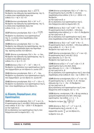 ΝΙΚΟΣ Κ. ΡΑΠΤΗΣ Σελίδα 61
13.35 Δίνεται η συνάρτηση f(x) = √x + 1 .
Να βρείτε την εξίσωση της εφαπτόμενης της Cf
η οποία είναι παράλληλη προς την
ευθεία δ: x − 4y + 12 = 0
13.36 Δίνεται η συνάρτηση f(x) = 2ex
+ x2
.
Να βρείτε την εξίσωση της εφαπτόμενης της Cf
η οποία είναι παράλληλη προς την
ευθεία δ: 2x − y + 1 = 0
13.37 Δίνεται η συνάρτηση f(x) = 2x +
1 + lnx
x
Να βρείτε τις εξισώσεις των εφαπτομένων
της Cf οι οποίες είναι παράλληλες στην
ευθεία δ: y = 2x
13.38 Δίνεται η συνάρτηση f(x) = x ∙ lnx .
Να βρείτε την εξίσωση της εφαπτόμενης της Cf
η οποία είναι παράλληλη προς την διχοτόμο
της πρώτης γωνίας των αξόνων .
13.39 Δίνεται η συνάρτηση f(x) = 4x − x ∙ lnx .
Να βρείτε την εξίσωση της εφαπτόμενης της Cf
η οποία είναι κάθετη προς την
ευθεία δ: x + 3y + 5 = 0
13.40 Δίνεται η f(x) = x3
− 3x2
− 10x + 5 .
Να βρείτε τις εξισώσεις των εφαπτομένων της Cf
που σχηματίζουν με τον άξονα x’x γωνία 135°
.
13.41 Δίνεται η συνάρτηση f(x) = x2
− lnx .
Να βρείτε τις εξισώσεις των εφαπτομένων της Cf
που σχηματίζουν με τον άξονα x’x γωνία 45°
.
13.42 Δίνεται η συνάρτηση f(x) = x3
− 12x + 2 .
Να βρείτε τις εξισώσεις των εφαπτομένων της Cf
που είναι παράλληλες με τον άξονα x’x .
13.43 Δίνεται η συνάρτηση f(x) = x2
+ αx + 6 .
Η εφαπτομένη της Cf στο Μ(4 , f(4)) είναι κάθετη
στην ευθεία δ: 2x + 6y − 2016 = 0. Να βρείτε
α) την τιμή του α
β) τις εξισώσεις των εφαπτομένων της Cf που
διέρχονται από το σημείο Α(3 , −1)
Δ. Εύρεση Παραμέτρων στις
Εφαπτομένες
13.44 Δίνεται η συνάρτηση f(x) = x2
+ βx + γ .
Η εφαπτομένη της Cf στο Μ(−1 , 6) είναι
παράλληλη στην ευθεία ζ: 5x + y − 2016 = 0.
Να βρείτε
α) την τιμή των β , γ
β) τις εξισώσεις των εφαπτομένων της Cf
που διέρχονται από το σημείο Α(4 , 5)
13.45 Δίνεται η f(x) = αx3
+ βx2
− 9x − 12 .
Η εφαπτομένη της Cf στο Κ(2 , −10) είναι
παράλληλη στην ευθεία ζ: y = −3x + 5. Να βρείτε:
α) την τιμή των α , β
β) τις εξισώσεις των εφαπτομένων της Cf που
είναι παράλληλες στην ευθεία δ: 48x − 2y + 6 = 0.
13.46 Δίνεται η f(x) = αx3
+ βx2
+ 9x − 2 .
Η εφαπτομένη της Cf στο Κ(2 , −10) είναι κάθετη
στην ευθεία δ ∶ x − 3y + 1 = 0 .
Να βρείτε την τιμή των α , β
13.47 Δίνεται η συνάρτηση f(x) = x2
+ αx + β .
Η εφαπτομένη της Cf στο Α(1 , f(1))
έχει εξίσωση ζ: y = 2x + 6.
Να βρείτε την τιμή των α , β
13.48 Δίνεται η f(x) = x3
+ αx2
+ βx + 3 . Η
εφαπτομένη της Cf στο Α(2 , f(2))
έχει εξίσωση ζ: y = −3x − 1. Να βρείτε :
α) την τιμή των α , β
β) τις εξισώσεις των εφαπτομένων της Cf που είναι
παράλληλες στην ευθεία δ: 12x − 2y + 2016 = 0.
13.49 Δίνεται η συνάρτηση f(x) = x2
+ αx + β .
Η εφαπτομένη της Cf στο Α(−3 , f(−3)) έχει
εξίσωση την ζ: y = −4x − 8. Να βρείτε :
α) την τιμή των α , β
β)τις εξισώσεις των εφαπτομένων της Cf που
διέρχονται από το σημείο Α(−1, −1)
13.50 Δίνεται συνάρτηση f: ℝ → ℝ της οποίας η
γραφική παράσταση στο Α(4 , f(4)) έχει
εφαπτομένη την ευθεία y = x − 1.
Να βρείτε το όριο lim
x→4
f2(x ) − 9
√x − 2
.
13.51 Δίνεται η f(x) = x3
− x2
+ αx + β .
Η εφαπτομένη της Cf στο Α(−1 , 6)
σχηματίζει γωνία
π
4
με τον άξονα x’x ,
να βρείτε τα α , β .
 