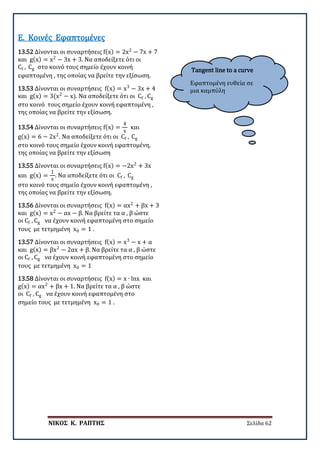 ΝΙΚΟΣ Κ. ΡΑΠΤΗΣ Σελίδα 62
Tangent line to a curve
Εφαπτομένη ευθεία σε
μια καμπύλη
13.52 Δίνονται οι συναρτήσεις f(x) = 2x2
− 7x + 7
και g(x) = x2
− 3x + 3. Να αποδείξετε ότι οι
Cf , Cg στο κοινό τους σημείο έχουν κοινή
εφαπτομένη , της οποίας να βρείτε την εξίσωση.
Ε. Κοινές Εφαπτομένες
13.53 Δίνονται οι συναρτήσεις f(x) = x3
− 3x + 4
και g(x) = 3(x2
− x). Να αποδείξετε ότι οι Cf , Cg
στο κοινό τους σημείο έχουν κοινή εφαπτομένη ,
της οποίας να βρείτε την εξίσωση.
13.54 Δίνονται οι συναρτήσεις f(x) =
4
x
και
g(x) = 6 − 2x2
. Να αποδείξετε ότι οι Cf , Cg
στο κοινό τους σημείο έχουν κοινή εφαπτομένη,
της οποίας να βρείτε την εξίσωση
13.55 Δίνονται οι συναρτήσεις f(x) = −2x2
+ 3x
και g(x) =
1
x
. Να αποδείξετε ότι οι Cf , Cg
στο κοινό τους σημείο έχουν κοινή εφαπτομένη ,
της οποίας να βρείτε την εξίσωση.
13.56 Δίνονται οι συναρτήσεις f(x) = αx2
+ βx + 3
και g(x) = x2
− αx − β. Να βρείτε τα α , β ώστε
οι Cf , Cg να έχουν κοινή εφαπτομένη στο σημείο
τους με τετμημένη x0 = 1 .
13.57 Δίνονται οι συναρτήσεις f(x) = x3
− x + α
και g(x) = βx2
− 2αx + β. Να βρείτε τα α , β ώστε
οι Cf , Cg να έχουν κοινή εφαπτομένη στο σημείο
τους με τετμημένη x0 = 1
13.58 Δίνονται οι συναρτήσεις f(x) = x ∙ lnx και
g(x) = αx2
+ βx + 1. Να βρείτε τα α , β ώστε
οι Cf , Cg να έχουν κοινή εφαπτομένη στο
σημείο τους με τετμημένη x0 = 1 .
 