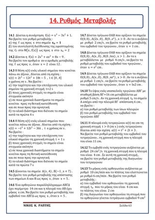 ΝΙΚΟΣ Κ. ΡΑΠΤΗΣ Σελίδα 63
14.1 Δίνεται η συνάρτηση f(x) = x3
− 3x2
+ 1.
Να βρείτε τον ρυθμό μεταβολής :
α) της f ως προς x στο σημείο 𝐱𝐱𝟎𝟎 = 𝟏𝟏
β) του συντελεστή διεύθυνσης της εφαπτομένης
της Cf στο Μ�x , f(x)� ως προς x στο x0 = 2
14.2 Δίνεται η f(x) = 2x3
+ αx2
+ 8x − 9 .
Να βρείτε τον αριθμό α αν ο αριθμός μεταβολής
της f ως προς x , όταν x = 2 είναι 12 .
14.3 Η θέση x(t) ενός υλικού σημείου που κινείται
πάνω σε άξονα , δίνεται από τη σχέση :
x(t) = 2t3
− 12t2
+ 18t − 5 , t ∈ [0 , 4]
ο χρόνος σε s . Να βρείτε :
α) την ταχύτητα και την επιτάχυνση του υλικού
σημείου τη χρονική στιγμή t=2 s
β) ποιες χρονικές στιγμές το σημείο είναι
στιγμιαία ακίνητο
γ) σε ποια χρονικά διαστήματα το σημείο
κινείται προς τη θετική κατεύθυνση
και σε ποια προς την αρνητική
δ) το ολικό διάστημα που διένυσε το σημείο
κατά τα πρώτα 4 s
14.4 Η θέση x(t) ενός υλικού σημείου που
κινείται πάνω σε άξονα , δίνεται από τη σχέση :
x(t) = −t3
+ 12t2
− 36t , t ο χρόνος σε s .
Να βρείτε :
α) την ταχύτητα και την επιτάχυνση του
υλικού σημείου τη χρονική στιγμή t = 1 s
β) ποιες χρονικές στιγμές το σημείο είναι
στιγμιαία ακίνητο
γ) σε ποια χρονικά διαστήματα το σημείο
κινείται προς τη θετική κατεύθυνση
και σε ποια προς την αρνητική
δ) το ολικό διάστημα που διένυσε το σημείο
κατά τα πρώτα 7 s
14.5 Δίνονται τα σημεία Α(x , 4) , Β(−1 , x + 7) .
Να βρείτε τον ρυθμό μεταβολής της απόστασης
των σημείων Α και Β ως προς x , όταν x = 5 .
14.6 Ένα ορθογώνιο παραλληλόγραμμο ΑΒΓΔ
έχει περίμετρο 14 cm και η πλευρά του ΑΒ έχει
μήκος x cm. Να βρείτε τον ρυθμό μεταβολής του
εμβαδού του ΑΒΓΔ ως προς x , όταν x = 5 .
14.7 Δίνεται τρίγωνο ΟΑΒ που ορίζουν τα σημεία
Ο(0, 0) , Α(2x , 0) , B(0 , ex
) , x > 0 . Αν το x αυξάνει
με ρυθμό 2 cm/s , να βρείτε το ρυθμό μεταβολής
του εμβαδού του τριγώνου , όταν x = 1 cm .
14.8 Δίνεται τρίγωνο ΟΑΒ που ορίζουν τα σημεία
Ο(0, 0) , Α(x , 0) , B(0 , lnx) , x > 1 . Αν το x
μεταβάλλεται με ρυθμό 4 cm/s , να βρείτε το
ρυθμό μεταβολής του εμβαδού του τριγώνου ,
όταν x = e2
cm .
14.9 Δίνεται τρίγωνο ΟΑΒ που ορίζουν τα σημεία
Ο(0, 0) , Α(x , 0) , B(0 , xex
) , x > 0 . Αν το x αυξάνει
με ρυθμό 1 cm/s , να βρείτε το ρυθμό μεταβολής
του εμβαδού του τριγώνου , όταν x = ln2 cm .
14.10 Το ύψος ενός ισοσκελούς τριγώνου ΑΒΓ με
σταθερή βάση ΒΓ=16 cm μεταβάλλεται με
ρυθμό 5 cm/s . Αν τη χρονική στιγμή t0 το σημείο
Α απέχει από την πλευρά ΒΓ απόσταση 6 cm ,
να βρείτε :
α) τον ρυθμό μεταβολής των ίσων πλευρών
β) τον ρυθμό μεταβολής του εμβαδού του
τριγώνου ΑΒΓ
14.11 Η πλευρά ενός τετραγώνου α(t) σε cm τη
χρονική στιγμή t > 0 (σε s ) ενός τετραγώνου
δίνεται από την σχέση α(t) = t2
+ 2t + 3 .
Να βρείτε τον ρυθμό μεταβολής του εμβαδού του
τετραγώνου , τη χρονική στιγμή που η πλευρά
του είναι 11 cm.
14.12 Το εμβαδό ενός τετραγώνου αυξάνεται με
ρυθμό 24 cm2
/s τη χρονική στιγμή που η πλευρά
του είναι 4 cm . Σε αυτή τη χρονική στιγμή ,
να βρείτε τον ρυθμό μεταβολής της διαγωνίου
του τετραγώνου
14.13 Το μήκος ενός ορθογωνίου αυξάνεται με
ρυθμό 10 cm/min και το πλάτος του ελαττώνεται
με ρυθμό 6 cm/min . Να βρείτε τον ρυθμό
μεταβολής :
α) του εμβαδού του ορθογωνίου τη χρονική
στιγμή t0 που το μήκος του είναι 4 cm και
το πλάτος του είναι 2 cm
β) της διαγωνίου του ορθογωνίου τη στιγμή που
το ορθογώνιο γίνεται τετράγωνο εμβαδού 9 cm2
14. Ρυθμός Μεταβολής
 