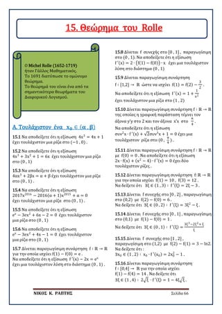 ΝΙΚΟΣ Κ. ΡΑΠΤΗΣ Σελίδα 66
Ο Michel Rolle (1652-1719)
ήταν Γάλλος Μαθηματικός.
Το 1691 διατύπωσε το ομώνυμο
θεώρημα.
Το θεώρημά του είναι ένα από τα
σημαντικότερα θεωρήματα του
Διαφορικού Λογισμού.
15.1 Να αποδείξετε ότι η εξίσωση 4x3
= 4x + 1
έχει τουλάχιστον μια ρίζα στο (−1 , 0) .
Α. Τουλάχιστον ένα 𝐱𝐱𝟎𝟎 ∈ ( 𝛂𝛂 , 𝛃𝛃)
15.2 Να αποδείξετε ότι η εξίσωση
4x3
+ 3x2
+ 1 = 6x έχει τουλάχιστον μια ρίζα
στο (0 , 1)
15.3 Να αποδείξετε ότι η εξίσωση
4αx3
+ 2βx = α + β έχει τουλάχιστον μια ρίζα
στο (0 , 1) .
15.4 Να αποδείξετε ότι η εξίσωση
2017x2016
− 2016(α + 1)x2015
+ α = 0
έχει τουλάχιστον μια ρίζα στο (0 , 1) .
15.5 Να αποδείξετε ότι η εξίσωση
ex
− 3ex2
+ 6x − 2 = 0 έχει τουλάχιστον
μια ρίζα στο (0 , 1)
15.6 Να αποδείξετε ότι η εξίσωση
ex
− 3ex2
+ 4x − 1 = 0 έχει τουλάχιστον
μια ρίζα στο (0 , 1)
15.7 Δίνεται παραγωγίσιμη συνάρτηση f ∶ ℝ → ℝ
για την οποία ισχύει f(1) − f(0) = e .
Να αποδείξετε ότι η εξίσωση f ′(x) − 2x = ex
έχει μια τουλάχιστον λύση στο διάστημα (0 , 1) .
15.8 Δίνεται f συνεχής στο [0 , 1] , παραγωγίσιμη
στο (0 , 1). Να αποδείξετε ότι η εξίσωση
f ′(x) = 2 ∙ �f(1) − f(0)� ∙ x έχει μια τουλάχιστον
λύση στο διάστημα (0 , 1)
15.9 Δίνεται παραγωγίσιμη συνάρτηση
f ∶ [1,2] → ℝ ώστε να ισχύει f(1) = f(2) −
3
2
.
Να αποδείξετε ότι η εξίσωση f ′(x) = 1 +
1
x2
έχει τουλάχιστον μια ρίζα στο (1 , 2)
15.10 Δίνεται παραγωγίσιμη συνάρτηση f ∶ ℝ → ℝ
της οποίας η γραφική παράσταση τέμνει τον
άξονα y’y στο 2 και τον άξονα x’x στο
π
4
.
Να αποδείξετε ότι η εξίσωση
συν2
x ∙ f ′(x) + √2συν3
x + 1 = 0 έχει μια
τουλάχιστον ρίζα στο (0 ,
π
4
) .
15.11 Δίνεται παραγωγίσιμη συνάρτηση f ∶ ℝ → ℝ
με f(0) = 0 . Να αποδείξετε ότι η εξίσωση
2x ∙ f(x) + (x2
− 4) ∙ f ′(x) = 0 έχει δύο
τουλάχιστον ρίζες .
15.12 Δίνεται παραγωγίσιμη συνάρτηση f: ℝ → ℝ
για την οποία ισχύει f(1) = 10 , f(3) = 12 .
Να δείξετε ότι ∃ξ ∈ (1 , 3) ∶ f ′(ξ) = 2ξ − 3 .
15.13 Δίνεται f συνεχής στο [0 , 2] , παραγωγίσιμη
στο (0,2) με f(2) − f(0) = 6 .
Να δείξετε ότι ∃ξ ∈ (0 , 2) ∶ f ′(ξ) = 3ξ2
− ξ .
15.14 Δίνεται f συνεχής στο [0 , 1] , παραγωγίσιμη
στο (0,1) με f(1) − f(0) = 1 .
Να δείξετε ότι ∃ξ ∈ (0 , 1) ∶ f ′(ξ) =
3ξ3−2ξ2+ ξ
ξ
15.15 Δίνεται f συνεχής στο [1 , 2] ,
παραγωγίσιμη στο (1,2) με f(2) − f(1) = 3 − ln2.
Να δείξετε ότι :
∃x0 ∈ (1 , 2) ∶ x0 ∙ f ′(x0) = 2x0
2
− 1 .
15.16 Δίνεται παραγωγίσιμη συνάρτηση
f ∶ [0,4] → ℝ για την οποία ισχύει
f(1) − f(4) = 14 . Να δείξετε ότι
∃ξ ∈ (1 , 4) ∶ 2�ξ ∙ f ′(ξ) = 1 − 4ξ�ξ .
15. Θεώρημα του Rolle
 
