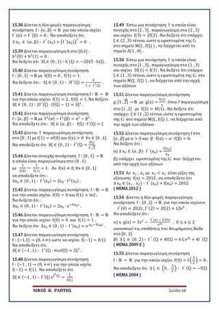 ΝΙΚΟΣ Κ. ΡΑΠΤΗΣ Σελίδα 68
15.38 Δίνεται η δύο φορές παραγωγίσιμη
συνάρτηση f ∶ [α , β] → ℝ για την οποία ισχύει
f ′ (α) = f ′ (β) = 0 . Να αποδείξετε ότι
∃ x0 ∈ (α , β) ∶ f′′ (x0) + �f ′ (x0)�
2
= 0 .
15.39 Δίνεται παραγωγίσιμη h στο [0,1] :
h2(0) + h2(1) = 0 .
Να δείξετε ότι ∃ξ ∈ (0 , 1) ∶ h′ (ξ) = −2015 ∙ h(ξ) .
15.40 Δίνεται παραγωγίσιμη συνάρτηση
f ∶ [0 , 1] → ℝ με f(0) = 0 , f(1) = 1.
Να δείξετε ότι : ∃ξ ∈ (0 , 1) ∶ 3f ′(ξ) =
4
1 + f
2
(ξ)
.
15.41 Δίνεται παραγωγίσιμη συνάρτηση f ∶ ℝ → ℝ
για την οποία ισχύει f(1) = 2 , f(0) = 1. Να δείξετε ό
∃ξ ∈ (0 , 1) ∶ 2f ′(ξ) ∙ (f(ξ) − 1) = 3ξ2
.
15.42 Δίνεται παραγωγίσιμη συνάρτηση
f ∶ [α , β] → ℝ με f2(α) − f2(β) = α2
− β2
.
Να αποδείξετε ότι : ∃ξ ∈ (α , β) ∶ f(ξ) ∙ f ′(ξ) = ξ
15.43 Δίνεται f παραγωγίσιμη συνάρτηση
στο [0 , 1] με f(1) = ef(0) και f(x) > 0 ∀x ∈ [0 , 1].
Να αποδείξετε ότι ∃ξ ∈ (0 , 1) ∶ f ′(ξ) =
f(ξ)
2 �ξ
15.44 Δίνεται συνεχής συνάρτηση f ∶ [0 , 1] → ℝ
η οποία είναι παραγωγίσιμη στο (0 , 1)
με
1
f(0)
−
1
f(1)
= 1 . Αν f(x) ≠ 0, ∀x ∈ [0 , 1]
να αποδείξετε ότι :
∃x0 ∈ (0 , 1) ∶ f ′(x0) = 2x0 ∙ f2(x0) .
15.45 Δίνεται παραγωγίσιμη συνάρτηση f ∶ ℝ → ℝ
για την οποία ισχύει f(0) = 0 και f(1) = ln2 .
Να δείξετε ότι :
∃x0 ∈ (0 , 1) ∶ f ′(x0) = 2x0 ∙ e−f(x0)
.
15.46 Δίνεται παραγωγίσιμη συνάρτηση f ∶ ℝ → ℝ
για την οποία ισχύει f(0) = 0 και f(1) = 1 .
Να δείξετε ότι ∃x0 ∈ (0 , 1) ∶ f ′(x0) = e x0− f(x0)
.
15.47 Δίνεται παραγωγίσιμη συνάρτηση
f ∶ [−1,1] → (0, +∞) ώστε να ισχύει f(−1) = f(1).
Να αποδείξετε ότι
∃ξ ∈ (−1 , 1) ∶ f ′(ξ) ∙ συνf(ξ) = 2ξ3
.
15.48 Δίνεται παραγωγίσιμη συνάρτηση
f ∶ [−1 , 1] → (0, +∞) για την οποία ισχύει
f(−1) = f(1). Να αποδείξετε ότι
∃ξ ∈ (−1 , 1) ∶ f ′(ξ) ef
2
(ξ)
=
ξ
f(ξ)
15.49 Έστω μια συνάρτηση f η οποία είναι
συνεχής στο [2 , 3] , παραγωγίσιμη στο (2 , 3)
και ισχύει f(3) = 2f(2) . Να δείξετε ότι υπάρχει
ξ ∈ (2 , 3) τέτοιο, ώστε η εφαπτομένη της Cf
στο σημείο Μ(ξ , f(ξ) ) , να διέρχεται από το
σημείο Α(1 , 0) .
15.50 Έστω μια συνάρτηση f η οποία είναι
συνεχής στο [1 , 3] , παραγωγίσιμη στο (1 , 3)
και ισχύει 3f(1) = f(3) . Να δείξετε ότι υπάρχει
ξ ∈ (1 , 3) τέτοιο, ώστε η εφαπτομένη της Cf στο
σημείο Μ(ξ , f(ξ) ) , να διέρχεται από την αρχή
των αξόνων
15.51 Δίνεται παραγωγίσιμη συνάρτηση
g: [1 , 2] → ℝ με g(x) =
f(x)
x
όπου f παραγωγίσιμη
στο [1 , 2] με f(2) = 4f(1) . Να δείξετε ότι
υπάρχει ξ ∈ (1 , 2) τέτοιο, ώστε η εφαπτομένη
της Cf στο σημείο Μ(ξ , f(ξ) ) , να διέρχεται από
την αρχή των αξόνων
15.52 Δίνεται παραγωγίσιμη συνάρτηση f στο
[α , β] με α > 0 και β ∙ f(α) − α ∙ f(β) = 0.
Να δείξετε ότι :
α) ∃ x0 ∈ (α , β): f ′ (x0) =
f(x0)
x0
β) υπάρχει εφαπτομένη της Cf που διέρχεται
από την αρχή των αξόνων
15.53 Αν x1 , x2 με x1 < x2 είναι ρίζες της
εξίσωσης f(x) = 2012 , να αποδείξετε ότι
∃ x0 ∈ (x1 , x2) ∶ f ′ (x0) + f(x0) = 2012
( ΘΕΜΑ 2012 )
15.54 Δίνεται η δύο φορές παραγωγίσιμη
συνάρτηση f ∶ [0 , 2] → ℝ για την οποία ισχύουν
f′ (0) = 2f(2) , f ′(2) = 2f(2) + 12e4
.
Να αποδείξετε ότι :
α) η g(x) = 3x2
−
f
′
(x) − 2 f(x)
e2x , 0 ≤ x ≤ 2
ικανοποιεί τις υποθέσεις του θεωρήματος Rolle
στο [0 , 2]
β) ∃ ξ ∈ (0 , 2) ∶ f ′′ (ξ) + 4f(ξ) = 6 ξ e2ξ
+ 4f ′ (ξ) .
( ΘΕΜΑ 2009 Ε )
15.55 Δίνεται παραγωγίσιμη συνάρτηση
f ∶ ℝ → ℝ για την οποία ισχύει f(0) = f �
3
2
� = 0 .
Να αποδείξετε ότι ∃ ξ ∈ �0 ,
3
2
� ∶ f ′ (ξ) = −f(ξ) .
( ΘΕΜΑ 2004 )
 