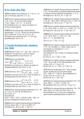 ΝΙΚΟΣ Κ. ΡΑΠΤΗΣ Σελίδα 69
15.56 Να δείξετε ότι η εξίσωση x5
− 5x + α = 0
έχει το πολύ μια ρίζα στο (−1 , 1) .
Β. Το Πολύ Μια Ρίζα
15.57 Δίνεται παραγωγίσιμη συνάρτηση
f ∶ (0 , +∞) → ℝ για την οποία ισχύει
f2(x) + 4f(x) − 2x = ex
− 3, ∀x ∈ ℝ .
Να αποδείξετε ότι η Cf τέμνει τον άξονα x’x
σε ένα το πολύ σημείο .
15.58 Δίνεται η δύο φορές παραγωγίσιμη
συνάρτηση f ∶ [1 , 2] → ℝ για την οποία ισχύουν
f(2) = 2f(1) και f′′ (x) ≠ 0 , ∀ x ∈ (1 , 2) .
Να δείξετε ότι η εξίσωση f(x) = x f ′ (x) έχει
μοναδική ρίζα στο (1 , 2).
15.59 Δίνεται η f(x) = (1 − 2α) ∙ lnx − 2αx + 2 .
Να βρείτε την τιμή του α , ώστε να ισχύει
το θεώρημα Rolle για την f στο [1 , e]
Γ. Γενικές-Συνδυαστικές Ασκήσεις
στο Rolle
15.60 Δίνεται η συνάρτηση
f(x) = �
αx2
− 4x + 1 , − 2 ≤ x < 0
x2
+ (β − 2)x + 1 , 0 ≤ x ≤ 4
.
Να βρείτε τις τιμές των α , β ώστε να ισχύει το
θεώρημα Rolle για την f στο [−2 , 4]
15.61 Δίνεται η f(x) = �
x2
+ αx + β , x < 0
3 + (γ − α)x , x ≥ 0
.
Να βρείτε τις τιμές των α , β , γ ώστε να ισχύει το
θεώρημα Rolle για την f στο [−1 , 1]
15.62 Δίνεται η f(x) = �
x2
+ αx + β , x ≤ 0
γx2
+ 4x + 4 , x > 0
.
Να βρείτε τις τιμές των α , β , γ ώστε να ισχύει το
θεώρημα Rolle για την f στο [−1 , 1]
15.63 Δίνεται παραγωγίσιμη συνάρτηση f ∶ ℝ → ℝ
με f ′ (x) ≠ 0 , ∀x ∈ ℝ . Να δείξετε ότι :
α) η f είναι 1-1
β) η εξίσωση
f (4x3
+ 3(α − 3)x2) − f (2(3α + β)x − 3β) = 0
έχει μια τουλάχιστον λύση στο (0 , 3) .
15.64 Δίνεται 2 φορές παραγωγίσιμη συνάρτηση
f στο [α , β] με f(α) = f ′ (α) = 0 , f(β) = 0 .
Να δείξετε ότι ∃ξ ∈ (α , β) ∶ f′′ (ξ) = 0
15.65 Δίνεται 2 φορές παραγωγίσιμη συνάρτηση
f ∶ ℝ → ℝ της οποίας η γραφική παράσταση τέμνει
τον άξονα x’x στα σημεία με τετμημένες 1 , 2 , 3 .
Να δείξετε ότι ∃ξ ∈ (1 , 3) ∶ f′′ (ξ) = 0
15.66 Δίνεται 3 φορές παραγωγίσιμη συνάρτηση
f ∶ [2 , 6] → ℝ με f(2) = f(6) και f ′ (2) = f ′ (6) = 0 .
Να δείξετε ότι ∃ξ ∈ (2 , 6) ∶ f′′′ (ξ) = 0
15.67 Δίνεται 2 φορές παραγωγίσιμη συνάρτηση
f ∶ ℝ → ℝ με f(0) = 1 , f(1) = e − 1, f(2) = e2
− 8 .
Να δείξετε ότι ∃ξ ∈ (0 , 2) ∶ f′′ (ξ) + 6ξ = eξ
15.68 Δίνεται 2 φορές παραγωγίσιμη συνάρτηση
f ∶ ℝ → ℝ με f(1) = 1 , f(2) = 4 − ln2 ,
f(e) = e2
− 1 . Να δείξετε ότι
∃ξ ∈ (1 , e) ∶ f′′ (ξ) − 2 =
1
ξ2
15.69 Δίνεται 2 φορές παραγωγίσιμη συνάρτηση
f ∶ ℝ → ℝ . Η ευθεία y = 2016 τέμνει την Cf
στα σημεία με τετμημένες 1 , 2 , 3 .
Να αποδείξετε ότι:
α) Η εξίσωση f ′
(x) = 0 έχει 2 τουλάχιστον ρίζες
στο (1 , 3)
β) ∃ξ ∈ (1 , 3) ∶ f′′ (ξ) = f ′ (ξ) .
15.70 Δίνεται 2 φορές παραγωγίσιμη συνάρτηση
f ∶ ℝ → ℝ με f(0) = f(1). Να αποδείξετε ότι:
α) ∃x0 ∈ (0 , 1) ∶ f ′ (x0) = 0 .
β) ∃ξ ∈ (0 , 1) ∶ 2 ∙ f ′ (ξ) + ξ ∙ f ′′(ξ) = 0 .
15.71 Δίνεται συνάρτηση f: ℝ → ℝ με συνεχή
πρώτη παράγωγο για την οποία ισχύει
f(3) − f(0) = 9 , f ′
(0)>0 . Να αποδείξετε ότι :
α) ∃x0 ∈ (0 , 3) ∶ f ′ (x0) = x0
2
.
β) ∃ξ ∈ (0 , 3) ∶ f ′ (ξ) = 3ξ .
15.72 Δίνεται παραγωγίσιμη συνάρτηση f: ℝ → ℝ
ώστε f(0) = −1 , f(1) = 2 , f(2) = 0 .
Να αποδείξετε ότι ∃x0 ∈ (0 , 2) ∶ f ′ (x0) = 0
15.73 Δίνεται παραγωγίσιμη συνάρτηση f: ℝ → ℝ
ώστε f(3) < 0 < f(4) και f(4) ∙ f(5) < 0 .
Να αποδείξετε ότι η Cf έχει μια τουλάχιστον
εφαπτομένη παράλληλη προς τον άξονα x’x
 