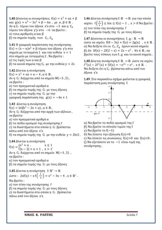 ΝΙΚΟΣ Κ. ΡΑΠΤΗΣ Σελίδα 7
1.40 Δίνονται οι συναρτήσεις f(x) = x2
+ αx + β
και g(x) = x3
− 3x2
+ β − 6α , με α , β ∈ ℝ .
Αν η Cf τέμνει τον άξονα x’x στο −3 και η Cg
τέμνει τον άξονα y’y στο −6 να βρείτε :
α) τους αριθμούς α και β
β) τα σημεία τομής των Cf , Cg
1.41 Η γραφική παράσταση της συνάρτησης
f(x) = (x − α)ex
+ β τέμνει τον άξονα y’y στο
σημείο με τεταγμένη 1 και την ευθεία x = 1
στο σημείο με τεταγμένη 2 . Να βρείτε :
α) τις τιμές των α και β
β) τα κοινά σημεία της Cf με την ευθεία y = 2x
1.42 Δίνεται η συνάρτηση
f(x) = x2
+ αx + α − 4 , α ∈ ℝ .
Αν η Cf διέρχεται από το σημείο Μ(−3 , 5) ,
να βρείτε :
α) τον πραγματικό αριθμό α
β) τα σημεία τομής της Cf με τους άξονες
γ) τα σημεία τομής της Cf με την
γραφική παράσταση της g(x) = −4x + 1
1.43 Δίνεται η συνάρτηση
f(x) = ln⁡(x2
− 2x + α) , α ∈ ℝ .
Αν η Cf διέρχεται από την αρχή των αξόνων ,
να βρείτε:
α) τον πραγματικό αριθμό α
β) το πεδίο ορισμού της συνάρτησης f
γ) τα διαστήματα στα οποία η Cf βρίσκεται
κάτω από τον άξονα x’x
δ) τα σημεία τομής της Cf με την ευθεία y = 2ln3 .
1.44 Δίνεται η συνάρτηση
f(x) = �
x2
+ α , x ≤ 1
|x − 2| + α + 1 , x > 1
.
Αν η Cf διέρχεται από το σημείο Μ(−3 , 5) ,
να βρείτε :
α) τον πραγματικό αριθμό α
β) τα σημεία τομής της Cf με τους άξονες
1.45 Δίνεται η συνάρτηση f: ℝ∗
→ ℝ
ώστε : 2xf(x) − x f �
1
x
� = x2
− 3x − 4 , x ∈ ℝ∗
.
Να βρείτε :
α) τον τύπο της συνάρτησης f
β) τα σημεία τομής της Cf με τους άξονες
γ) τα διαστήματα στα οποία η Cf βρίσκεται
πάνω από τον άξονα x’x
1.46 Δίνεται συνάρτηση f: ℝ → ℝ για την οποία
ισχύει f �
x
e
� ≤ lnx ≤ f(x) − 1 , x > 0 Να βρείτε :
α) τον τύπο της συνάρτησης f
β) τα σημεία τομής της Cf με τους άξονες
1.47 Δίνονται οι συναρτήσεις f , g : ℝ → ℝ
ώστε να ισχύει f(8 − 3x) + f(x) = 2g(x) , x ∈ ℝ .
α) Να δείξετε ότι οι Cf , Cg έχουν κοινό σημείο
β) Αν 3f(x) − 2f(2 − x) = 2x − x2
, ∀x ∈ ℝ , να
βρείτε τους τύπους των f , g και το κοινό σημείο .
1.48 Δίνεται συνάρτηση f: ℝ → ℝ ώστε να ισχύει
f3(x) − 2f2(x) + 5f(x) = −e2x
− ex
, x ∈ ℝ .
Να δείξετε ότι η Cf βρίσκεται κάτω από τον
άξονα x’x
1.49 Στο παρακάτω σχήμα φαίνεται η γραφική
παράσταση μιας συνάρτησης f.
α) Να βρείτε το πεδίο ορισμού της f
β) Να βρείτε το σύνολο τιμών της f
γ) Να βρείτε το f(−1)
δ) Να λύσετε την εξίσωση f(x)=0
ε) Να λύσετε τις ανισώσεις f(x)>0 και f(x)<0 .
ζ) Να εξετάσετε αν το −1 είναι τιμή της
συνάρτησης .
 