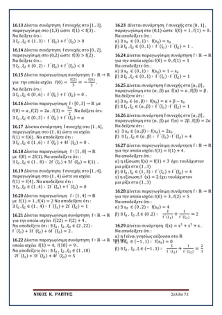ΝΙΚΟΣ Κ. ΡΑΠΤΗΣ Σελίδα 72
16.13 Δίνεται συνάρτηση f συνεχής στο [1 , 3],
παραγωγίσιμη στο (1,3) ώστε f(1) < f(3) .
Να δείξετε ότι :
∃ ξ1 , ξ2 ∈ (1 , 3) ∶ f ′ (ξ1) + f ′ (ξ2) > 0
16.14 Δίνεται συνάρτηση f συνεχής στο [0 , 2],
παραγωγίσιμη στο (0,2) ώστε f(0) > f(2) .
Να δείξετε ότι :
∃ ξ1 , ξ2 ∈ (0 , 2) ∶ f ′ (ξ1) + f ′ (ξ2) < 0
16.15 Δίνεται παραγωγίσιμη συνάρτηση f ∶ ℝ → ℝ
για την οποία ισχύει f(0) =
f(2)
5
= −
f(6)
3
.
Να δείξετε ότι :
∃ ξ1 , ξ2 ∈ (0 , 6) ∶ f ′ (ξ1) + f ′ (ξ2) = 0 .
16.16 Δίνεται παραγωγίσιμη f ∶ [0 , 3] → ℝ με
f(0) = α , f(2) = 2α , f(3) =
5α
2
Να δείξετε ότι:
∃ ξ1 , ξ2 ∈ (0 , 3) ∶ f ′ (ξ1) + f ′ (ξ2) = α
16.17 Δίνεται συνάρτηση f συνεχής στο [1 , 6],
παραγωγίσιμη στο (1 , 6) ώστε να ισχύει
f(1) = f(6) . Να αποδείξετε ότι :
∃ ξ1 , ξ2 ∈ (1 , 6) ∶ f ′ (ξ1) + 4f ′ (ξ2) = 0 .
16.18 Δίνεται παραγωγίσιμη f ∶ [1 , 8] → ℝ
με f(8) = 2f(1). Να αποδείξετε ότι :
∃ ξ1 , ξ2 ∈ (1 , 8) ∶ 2f ′ (ξ1) + 5f ′ (ξ2) = f(1) .
16.19 Δίνεται συνάρτηση f συνεχής στο [1 , 4],
παραγωγίσιμη στο (1 , 4) ώστε να ισχύει
f(1) = f(4) . Να αποδείξετε ότι :
∃ ξ1 , ξ2 ∈ (1 , 4) ∶ 2f ′ (ξ1) + f ′ (ξ2) = 0
16.20 Δίνεται παραγωγίσιμη f ∶ [1 , 4] → ℝ
με f(1) = 1 , f(4) = 2 Να αποδείξετε ότι :
∃ ξ1 , ξ2 ∈ (1 , 4) ∶ f ′ (ξ1) + 2f ′ (ξ2) = 1
16.21 Δίνεται παραγωγίσιμη συνάρτηση f ∶ ℝ → ℝ
για την οποία ισχύει f(22) = f(2) + 4 .
Να αποδείξετε ότι : ∃ ξ1 , ξ2 , ξ3 ∈ (2 , 22) :
f ′ (ξ1) + 3f ′ (ξ2) + 6f ′ (ξ3) = 2 .
16.22 Δίνεται παραγωγίσιμη συνάρτηση f ∶ ℝ → ℝ για την
οποία ισχύει f(1) = 4, f(10) = 9 .
Να αποδείξετε ότι : ∃ ξ1 , ξ2 , ξ3 ∈ (1 , 10)
2f ′ (ξ1) + 3f ′ (ξ2) + 4f ′ (ξ3) = 5
16.23 Δίνεται συνάρτηση f συνεχής στο [0 , 1] ,
παραγωγίσιμη στο (0,1) ώστε f(0) = 1 , f(1) = 0 .
Να αποδείξετε ότι :
α) ∃ x0 ∈ (0 , 1) ∶ f(x0) = x0
β) ∃ ξ1 , ξ2 ∈ (0 , 1) ∶ f ′ (ξ1) ∙ f ′ (ξ2) = 1 .
16.24 Δίνεται παραγωγίσιμη συνάρτηση f ∶ ℝ → ℝ
για την οποία ισχύει f(0) = 0 , f(1) = 1
Να αποδείξετε ότι :
α) ∃ x0 ∈ (0 , 1) ∶ f(x0) = 1 − x0
β) ∃ ξ1 , ξ2 ∈ (0 , 1) ∶ f ′ (ξ1) ∙ f ′ (ξ2) = 1
16.25 Δίνεται συνάρτηση f συνεχής στο [α , β] ,
παραγωγίσιμη στο (α , β) με f(α) = α , f(β) = β .
Να δείξετε ότι :
α) ∃ x0 ∈ (α , β) ∶ f(x0) = α + β − x0
β) ∃ ξ1 , ξ2 ∈ (α , β) ∶ f ′ (ξ1) ∙ f ′ (ξ2) = 1
16.26 Δίνεται συνάρτηση f συνεχής στο [α , β] ,
παραγωγίσιμη στο (α , β) με f(α) = 2β , f(β) = 2α
Να δείξετε ότι :
α) ∃ x0 ∈ (α , β) ∶ f(x0) = 2x0
β) ∃ ξ1 , ξ2 ∈ (α , β) ∶ f ′ (ξ1) ∙ f ′ (ξ2) = 4
16.27 Δίνεται παραγωγίσιμη συνάρτηση f ∶ ℝ → ℝ
για την οποία ισχύει f(3) = f(1) + 4 .
Να αποδείξετε ότι :
α) η εξίσωση f(x) = f(1) + 3 έχει τουλάχιστον
μια ρίζα στο (1 , 3)
β) ∃ ξ1 , ξ2 ∈ (1 , 3) ∶ f ′ (ξ1) + f ′ (ξ2) = 4
γ) η εξίσωση f ′ (x) = 2 έχει τουλάχιστον
μια ρίζα στο (1 , 3)
16.28 Δίνεται παραγωγίσιμη συνάρτηση f ∶ ℝ → ℝ
για την οποία ισχύει f(0) = 3 , f(2) = 5
Να αποδείξετε ότι :
α) ∃ x0 ∈ (0 , 2) ∶ f(x0) = 4
β) ∃ ξ1 , ξ2 , ξ ∈ (0 ,2) ∶
1
f ′ (ξ1)
+
1
f ′ (ξ2)
= 2
16.29 Δίνεται συνάρτηση f(x) = x5
+ x3
+ x .
Να αποδείξετε ότι :
α) η f είναι γνησίως αύξουσα στο ℝ
β) ∃ x0 ∈ (−1 , 1) ∶ f(x0) = 0
β) ∃ ξ1 , ξ2 , ξ ∈ (−1 , 1) ∶
1
f ′ (ξ1)
+
1
f ′ (ξ2)
=
2
3
 