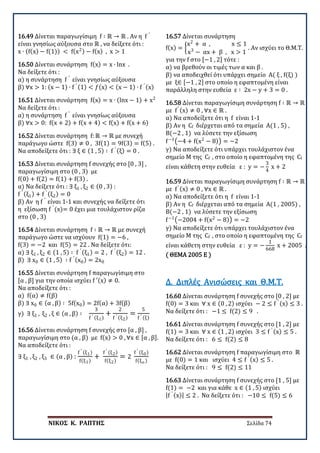 ΝΙΚΟΣ Κ. ΡΑΠΤΗΣ Σελίδα 74
16.49 Δίνεται παραγωγίσιμη f ∶ ℝ → ℝ . Αν η f ′
είναι γνησίως αύξουσα στο ℝ , να δείξετε ότι :
x ∙ (f(x) − f(1)) < f(x2) − f(x) , x > 1
16.50 Δίνεται συνάρτηση f(x) = x ∙ lnx .
Να δείξετε ότι :
α) η συνάρτηση f ′
είναι γνησίως αύξουσα
β) ∀x > 1: (x − 1) ∙ f ′ (1) < 𝑓𝑓(x) < (x − 1) ∙ f ′ (x)
16.51 Δίνεται συνάρτηση f(x) = x ∙ (lnx − 1) + x2
Να δείξετε ότι :
α) η συνάρτηση f ′
είναι γνησίως αύξουσα
β) ∀x > 0: f(x + 2) + f(x + 4) < f(x) + f(x + 6)
16.52 Δίνεται συνάρτηση f: ℝ → ℝ με συνεχή
παράγωγο ώστε f(3) ≠ 0 , 3f(1) = 9f(3) = f(5) .
Να αποδείξετε ότι : ∃ ξ ∈ (1 , 5) ∶ f ′ (ξ) = 0 .
16.53 Δίνεται συνάρτηση f συνεχής στο [0 , 3] ,
παραγωγίσιμη στο (0 , 3) με
f(0) + f(2) = f(1) + f(3) .
α) Να δείξετε ότι : ∃ ξ1 , ξ2 ∈ (0 , 3) :
f ′ (ξ1) + f ′ (ξ2) = 0
β) Αν η f ′
είναι 1-1 και συνεχής να δείξετε ότι
η εξίσωση f ′
(x)= 0 έχει μια τουλάχιστον ρίζα
στο (0 , 3)
16.54 Δίνεται συνάρτηση f ∶ ℝ → ℝ με συνεχή
παράγωγο ώστε να ισχύουν f(1) = −6 ,
f(3) = −2 και f(5) = 22 . Να δείξετε ότι:
α) ∃ ξ1 , ξ2 ∈ (1 , 5) ∶ f ′ (ξ1) = 2 , f ′ (ξ2) = 12 .
β) ∃ x0 ∈ (1 , 5) ∶ f ′ (x0) = 2x0
16.55 Δίνεται συνάρτηση f παραγωγίσιμη στο
[α , β] για την οποία ισχύει f ′(x) ≠ 0.
Να αποδείξετε ότι :
α) f(α) ≠ f(β)
β) ∃ x0 ∈ (α , β) ∶ 5f(x0) = 2f(α) + 3f(β)
γ) ∃ ξ1 , ξ2 , ξ ∈ (α , β) ∶
3
f ′ (ξ1)
+
2
f ′ (ξ2)
=
5
f ′ (ξ)
16.56 Δίνεται συνάρτηση f συνεχής στο [α , β] ,
παραγωγίσιμη στο (α , β) με f(x) > 0 , ∀x ∈ [α , β].
Να αποδείξετε ότι :
∃ ξ1 , ξ2 , ξ3 ∈ (α , β) :
f ′ (ξ1)
f(ξ1)
+
f ′ (ξ2)
f(ξ2)
= 2
f ′ (ξ0)
f(ξο )
16.57 Δίνεται συνάρτηση
f(x) = �
x2
+ α , x ≤ 1
x3
− αx + β , x > 1
. Αν ισχύει το Θ.Μ.Τ.
για την f στο [−1 , 2] τότε :
α) να βρεθούν οι τιμές των α και β .
β) να αποδειχθεί ότι υπάρχει σημείο Α( ξ , f(ξ) )
με ξ∈ [−1 , 2] στο οποίο η εφαπτομένη είναι
παράλληλη στην ευθεία ε ∶ 2x − y + 3 = 0 .
16.58 Δίνεται παραγωγίσιμη συνάρτηση f ∶ ℝ → ℝ
με f′ (x) ≠ 0 , ∀x ∈ ℝ .
α) Να αποδείξετε ότι η f είναι 1-1
β) Αν η Cf διέρχεται από τα σημεία Α(1 , 5) ,
Β(−2 , 1) να λύσετε την εξίσωση
f−1
�−4 + f(x2
− 8)� = −2
γ) Να αποδείξετε ότι υπάρχει τουλάχιστον ένα
σημείο Μ της Cf , στο οποίο η εφαπτομένη της Cf
είναι κάθετη στην ευθεία ε : y = −
3
4
x + 2
16.59 Δίνεται παραγωγίσιμη συνάρτηση f ∶ ℝ → ℝ
με f′ (x) ≠ 0 , ∀x ∈ ℝ .
α) Να αποδείξετε ότι η f είναι 1-1
β) Αν η Cf διέρχεται από τα σημεία Α(1 , 2005) ,
Β(−2 , 1) να λύσετε την εξίσωση
f−1
�−2004 + f(x2
− 8)� = −2
γ) Να αποδείξετε ότι υπάρχει τουλάχιστον ένα
σημείο Μ της Cf , στο οποίο η εφαπτομένη της Cf
είναι κάθετη στην ευθεία ε : y = −
1
668
x + 2005 .
( ΘΕΜΑ 2005 Ε )
16.60 Δίνεται συνάρτηση f συνεχής στο [0 , 2] με
f(0) = 3 και ∀ x ∈ (0 , 2) ισχύει − 2 ≤ f ′ (x) ≤ 3 .
Να δείξετε ότι : −1 ≤ f(2) ≤ 9 .
Δ. Διπλές Ανισώσεις και Θ.Μ.Τ.
16.61 Δίνεται συνάρτηση f συνεχής στο [1 , 2] με
f(1) = 3 και ∀ x ∈ (1 , 2) ισχύει 3 ≤ f ′ (x) ≤ 5 .
Να δείξετε ότι : 6 ≤ f(2) ≤ 8
16.62 Δίνεται συνάρτηση f παραγωγίσιμη στο ℝ
με f(0) = 1 και ισχύει 4 ≤ f ′ (x) ≤ 5 .
Να δείξετε ότι : 9 ≤ f(2) ≤ 11
16.63 Δίνεται συνάρτηση f συνεχής στο [1 , 5] με
f(1) = −2 και για κάθε x ∈ (1 , 5) ισχύει
|f ′ (x)| ≤ 2 . Να δείξετε ότι : −10 ≤ f(5) ≤ 6
 