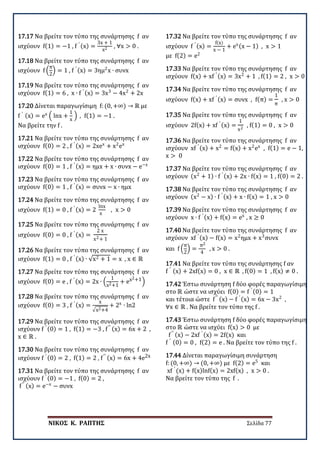 ΝΙΚΟΣ Κ. ΡΑΠΤΗΣ Σελίδα 77
17.17 Να βρείτε τον τύπο της συνάρτησης f αν
ισχύουν f(1) = −1 , f ′ (x) =
3x + 1
x2 , ∀x > 0 .
17.18 Να βρείτε τον τύπο της συνάρτησης f αν
ισχύουν f �
π
2
� = 1 , f ′ (x) = 3ημ2
x ∙ συνx
17.19 Να βρείτε τον τύπο της συνάρτησης f αν
ισχύουν f(1) = 6 , x ∙ f ′ (x) = 3x3
− 4x2
+ 2x
17.20 Δίνεται παραγωγίσιμη f: (0, +∞) → ℝ με
f ′ (x) = ex
� lnx +
1
x
� , f(1) = −1 .
Να βρείτε την f .
17.21 Να βρείτε τον τύπο της συνάρτησης f αν
ισχύουν f(0) = 2 , f ′ (x) = 2xex
+ x2
ex
17.22 Να βρείτε τον τύπο της συνάρτησης f αν
ισχύουν f(0) = 1 , f ′ (x) = ημx + x ∙ συνx − e−x
17.23 Να βρείτε τον τύπο της συνάρτησης f αν
ισχύουν f(0) = 1 , f ′ (x) = συνx − x ∙ ημx
17.24 Να βρείτε τον τύπο της συνάρτησης f αν
ισχύουν f(1) = 0 , f ′ (x) = 2
lnx
x
, x > 0
17.25 Να βρείτε τον τύπο της συνάρτησης f αν
ισχύουν f(0) = 0 , f ′ (x) =
2 x
x2+ 1
17.26 Να βρείτε τον τύπο της συνάρτησης f αν
ισχύουν f(1) = 0 , f ′ (x) ∙ √x2 + 1 = x , x ∈ ℝ
17.27 Να βρείτε τον τύπο της συνάρτησης f αν
ισχύουν f(0) = e , f ′ (x) = 2x ∙ �
1
x2+1
+ ex2+1�
17.28 Να βρείτε τον τύπο της συνάρτησης f αν
ισχύουν f(0) = 3 , f ′ (x) =
x
�x2+4
+ 2x
∙ ln2
17.29 Να βρείτε τον τύπο της συνάρτησης f αν
ισχύουν f ′ (0) = 1 , f(1) = −3 , f′′ (x) = 6x + 2 ,
x ∈ ℝ .
17.30 Να βρείτε τον τύπο της συνάρτησης f αν
ισχύουν f ′ (0) = 2 , f(1) = 2 , f′′ (x) = 6x + 4e2x
17.31 Να βρείτε τον τύπο της συνάρτησης f αν
ισχύουν f ′ (0) = −1 , f(0) = 2 ,
f′′ (x) = e−x
− συνx
17.32 Να βρείτε τον τύπο της συνάρτησης f αν
ισχύουν f ′ (x) =
f(x)
x − 1
+ ex(x − 1) , x > 1
με f(2) = e2
17.33 Να βρείτε τον τύπο της συνάρτησης f αν
ισχύουν f(x) + xf ′ (x) = 3x2
+ 1 , f(1) = 2 , x > 0
17.34 Να βρείτε τον τύπο της συνάρτησης f αν
ισχύουν f(x) + xf ′ (x) = συνx , f(π) =
1
π
, x > 0
17.35 Να βρείτε τον τύπο της συνάρτησης f αν
ισχύουν 2f(x) + xf ′ (x) =
1
x2
, f(1) = 0 , x > 0
17.36 Να βρείτε τον τύπο της συνάρτησης f αν
ισχύουν xf ′ (x) + x2
= f(x) + x2
ex
, f(1) = e − 1,
x > 0
17.37 Να βρείτε τον τύπο της συνάρτησης f αν
ισχύουν (x2
+ 1) ∙ f ′ (x) + 2x ∙ f(x) = 1 , f(0) = 2 .
17.38 Να βρείτε τον τύπο της συνάρτησης f αν
ισχύουν (x2
− x) ∙ f ′ (x) + x ∙ f(x) = 1 , x > 0
17.39 Να βρείτε τον τύπο της συνάρτησης f αν
ισχύουν x ∙ f ′ (x) + f(x) = ex
, x ≥ 0
17.40 Να βρείτε τον τύπο της συνάρτησης f αν
ισχύουν xf ′ (x) − f(x) = x2
ημx + x3
συνx
και f �
π
2
� =
π2
4
, x > 0 .
17.41 Να βρείτε τον τύπο της συνάρτησης f αν
f ′ (x) + 2xf(x) = 0 , x ∈ ℝ , f(0) = 1 , f(x) ≠ 0 .
17.42 Έστω συνάρτηση f δύο φορές παραγωγίσιμη
στο ℝ ώστε να ισχύει f(0) = f ′ (0) = 1
και τέτοια ώστε f′′ (x) − f ′ (x) = 6x − 3x2
,
∀x ∈ ℝ . Να βρείτε τον τύπο της f .
17.43 Έστω συνάρτηση f δύο φορές παραγωγίσιμη
στο ℝ ώστε να ισχύει f(x) > 0 με
f′′ (x) − 2xf ′ (x) = 2f(x) και
f ′ (0) = 0 , f(2) = e . Να βρείτε τον τύπο της f .
17.44 Δίνεται παραγωγίσιμη συνάρτηση
f: (0, +∞) → (0, +∞) με f(2) = e5
και
xf ′
(x) + f(x)lnf(x) = 2xf(x) , x > 0 .
Να βρείτε τον τύπο της f .
 