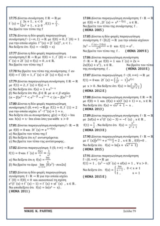 ΝΙΚΟΣ Κ. ΡΑΠΤΗΣ Σελίδα 79
17.75 Δίνεται συνάρτηση f: ℝ → ℝ με
f ′ (x) = �
3x + 1 , x < 0
2x2
+ 1 , x ≥ 0
, f(1) =
2
3
.
Να βρείτε τον τύπο της f
17.76 Δίνεται η δύο φορές παραγωγίσιμη
συνάρτηση f ∶ (−∞, 1) → ℝ με f(0) = 0 , f ′ (0) = 1
για την οποία ισχύει f ′′(x) = [f ′ (x)]2
, x < 1 .
Να δείξετε ότι f(x) = −ln⁡(1 − x)
17.77 Δίνεται η δύο φορές παραγωγίσιμη
συνάρτηση f: ℝ → ℝ με f(0) = 1 , f ′ (0) = −1 και
f′′ (x) + 2f ′ (x) + f(x) = 0 , x ∈ ℝ.
Να βρείτε τον τύπο της f
17.78 Να βρείτε τον τύπο της συνάρτησης f αν
f(0) = f ′ (0) = 1 , f′′ (x) + 2f ′ (x) + f(x) = 0
17.79 Δίνεται παραγωγίσιμη συνάρτηση f: ℝ → ℝ
με f(1) = 2 , f ′ (x) + f(x) = 1
α) Να δείξετε ότι f(x) = 1 + e1− x
β) Να δείξετε ότι ∀α , β ∈ ℝ με α < 𝛽𝛽 ισχύει
(α − β)e1− α < e1− β − e1− α < (α − β)e1− β
17.80 Δίνεται η δύο φορές παραγωγίσιμη
συνάρτηση f: (0, +∞) → ℝ με f(1) = 0 , f ′ (1) = 2
για την οποία ισχύει x2
∙ f ′′(x) + 1 = x .
Να δείξετε ότι οι συναρτήσεις g(x) = f(x) − lnx
και h(x) = x ∙ lnx είναι ίσες για κάθε x > 0
17.81 Δίνεται παραγωγίσιμη συνάρτηση f ∶ ℝ → ℝ
με f(0) = 0 και 3f ′ (x) = e x−f(x)
α) Να βρείτε τον τύπο της f
β) Να δείξετε ότι η f αντιστρέφεται
γ) Να βρείτε τον τύπο της αντίστροφης .
17.82 Δίνεται παραγωγίσιμη f: (0, +∞) → ℝ με
f(1) = 0 και f ′ (x) +
f(x)
x
=
1
x2
α) Να δείξετε ότι η f(x) =
lnx
x
β) Να βρείτε το όριο lim
x→+∞
[f(x2) ∙ συν2x]
17.83 Δίνεται η δύο φορές παραγωγίσιμη
συνάρτηση f ∶ ℝ → ℝ για την οποία ισχύει
f ′ (0) = f(0) = 0 και ικανοποιεί τη σχέση
ex(f ′ (x) + f′′ (x) − 1) = f ′ (x) + xf′′ (x) , x ∈ ℝ .
Να αποδείξετε ότι f(x) = ln(ex
− x) .
( ΘΕΜΑ 2011 )
17.84 Δίνεται παραγωγίσιμη συνάρτηση f ∶ ℝ → ℝ
με f(0) = 0 , 2f ′ (x) = ex − f(x) , x ∈ ℝ .
Να βρείτε τον τύπο της συνάρτησης f .
( ΘΕΜΑ 2005 )
17.85 Δίνεται η δύο φορές παραγωγίσιμη
συνάρτηση f ∶ [0,2] → ℝ για την οποία ισχύουν
3x2
−
f
′
(x)− 2 f(x)
e 2x = 0 και f(1) = e2
.
Να βρείτε τον τύπο της f . ( ΘΕΜΑ 2009 Ε )
17.86 Δίνεται παραγωγίσιμη συνάρτηση
f ∶ ℝ → ℝ με f(0) = 1 και f ′ (x) + 2x =
2x(f(x) + x2) , x ∈ ℝ . Να βρείτε τον τύπο
της συνάρτησης f . ( ΘΕΜΑ 2010 Ε )
17.87 Δίνεται παραγωγίσιμη f ∶ (0, +∞) → ℝ με
f(1) = 0 και 2f ′ (x) = �
1
x2 − 1� ef(x)
με x > 0 . Να δείξετε ότι f(x) = ln �
2x
x2 + 1
�
( ΘΕΜΑ 2012 Ε )
17.88 Δίνεται παραγωγίσιμη συνάρτηση f: ℝ → ℝ
με f(0) = 1 και (f(x) + x)(f ′ (x) + 1) = x , x ∈ ℝ .
Να δείξετε ότι f(x) = √x2 + 1 − x .
( ΘΕΜΑ 2013 )
17.89 Δίνεται παραγωγίσιμη συνάρτηση f ∶ ℝ → ℝ
με 2xf(x) + x2(f ′ (x) − 3) = −f ′ (x) , x ∈ ℝ ,
f(1) =
1
2
. Να δείξετε ότι f(x) =
x3
x2 + 1
( ΘΕΜΑ 2013 Ε )
17.90 Δίνεται παραγωγίσιμη συνάρτηση f ∶ ℝ → ℝ
με f ′ (x)�ef(x)
+ e−f(x)
� = 2 , x ∈ ℝ , f(0)=0 .
Να δείξετε ότι f(x) = ln�x + √x2 + 1�
( ΘΕΜΑ 2015 )
17.91 Δίνεται παραγωγίσιμη συνάρτηση
f ∶ (0, +∞) → ℝ με
f(1) = 1 , (x2
− x)f ′ (x) + xf(x) = 1 , ∀ x > 0 .
Να δείξετε ότι f(x) = �
lnx
x − 1
, 0 < x ≠ 1
1 , x = 1
( ΘΕΜΑ 2015 Ε )
 