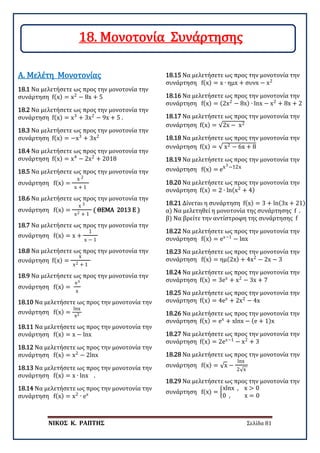 ΝΙΚΟΣ Κ. ΡΑΠΤΗΣ Σελίδα 81
18.1 Να μελετήσετε ως προς την μονοτονία την
συνάρτηση f(x) = x2
− 8x + 5
Α. Μελέτη Μονοτονίας
18.2 Να μελετήσετε ως προς την μονοτονία την
συνάρτηση f(x) = x3
+ 3x2
− 9x + 5 .
18.3 Να μελετήσετε ως προς την μονοτονία την
συνάρτηση f(x) = −x3
+ 3x2
18.4 Να μελετήσετε ως προς την μονοτονία την
συνάρτηση f(x) = x4
− 2x2
+ 2018
18.5 Να μελετήσετε ως προς την μονοτονία την
συνάρτηση f(x) =
x 2
x + 1
18.6 Να μελετήσετε ως προς την μονοτονία την
συνάρτηση f(x) =
x 3
x2 + 1
( ΘΕΜΑ 2013 Ε )
18.7 Να μελετήσετε ως προς την μονοτονία την
συνάρτηση f(x) = x +
1
x − 1
18.8 Να μελετήσετε ως προς την μονοτονία την
συνάρτηση f(x) =
x
x2 + 1
18.9 Να μελετήσετε ως προς την μονοτονία την
συνάρτηση f(x) =
ex
x
18.10 Να μελετήσετε ως προς την μονοτονία την
συνάρτηση f(x) =
lnx
x2
18.11 Να μελετήσετε ως προς την μονοτονία την
συνάρτηση f(x) = x − lnx
18.12 Να μελετήσετε ως προς την μονοτονία την
συνάρτηση f(x) = x2
− 2lnx
18.13 Να μελετήσετε ως προς την μονοτονία την
συνάρτηση f(x) = x ∙ lnx .
18.14 Να μελετήσετε ως προς την μονοτονία την
συνάρτηση f(x) = x2
∙ ex
18.15 Να μελετήσετε ως προς την μονοτονία την
συνάρτηση f(x) = x ∙ ημx + συνx − x2
18.16 Να μελετήσετε ως προς την μονοτονία την
συνάρτηση f(x) = (2x2
− 8x) ∙ lnx − x2
+ 8x + 2
18.17 Να μελετήσετε ως προς την μονοτονία την
συνάρτηση f(x) = √2x − x2
18.18 Να μελετήσετε ως προς την μονοτονία την
συνάρτηση f(x) = √ x2 − 6x + 8
18.19 Να μελετήσετε ως προς την μονοτονία την
συνάρτηση f(x) = ex3−12x
18.20 Να μελετήσετε ως προς την μονοτονία την
συνάρτηση f(x) = 2 ∙ ln(x2
+ 4)
18.21 Δίνεται η συνάρτηση f(x) = 3 + ln(3x + 21)
α) Να μελετηθεί η μονοτονία της συνάρτησης f .
β) Να βρείτε την αντίστροφη της συνάρτησης f
18.22 Να μελετήσετε ως προς την μονοτονία την
συνάρτηση f(x) = ex−1
− lnx
18.23 Να μελετήσετε ως προς την μονοτονία την
συνάρτηση f(x) = ημ(2x) + 4x2
− 2x − 3
18.24 Να μελετήσετε ως προς την μονοτονία την
συνάρτηση f(x) = 3ex
+ x2
− 3x + 7
18.25 Να μελετήσετε ως προς την μονοτονία την
συνάρτηση f(x) = 4ex
+ 2x2
− 4x
18.26 Να μελετήσετε ως προς την μονοτονία την
συνάρτηση f(x) = ex
+ xlnx − (e + 1)x
18.27 Να μελετήσετε ως προς την μονοτονία την
συνάρτηση f(x) = 2ex−1
− x2
+ 3
18.28 Να μελετήσετε ως προς την μονοτονία την
συνάρτηση f(x) = √x −
lnx
2√x
18.29 Να μελετήσετε ως προς την μονοτονία την
συνάρτηση f(x) = �
xlnx , x > 0
0 , x = 0
18. Μονοτονία Συνάρτησης
 