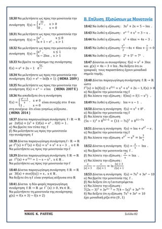 ΝΙΚΟΣ Κ. ΡΑΠΤΗΣ Σελίδα 82
18.30 Να μελετήσετε ως προς την μονοτονία την
συνάρτηση f(x) = � e
lnx
x , x > 0
0 , x = 0
18.31 Να μελετήσετε ως προς την μονοτονία την
συνάρτηση f(x) = �
x2
, x ≤ 0
x + 1 − ex
, x > 1
18.32 Να μελετήσετε ως προς την μονοτονία την
συνάρτηση f(x) = �
x2
, x ≤ 1
x − 2lnx , x > 1
18.33 Να βρείτε το πρόσημο της συνάρτησης
f(x) = ex
+ 2x − 1 e
lnx
x
18.34 Να μελετήσετε ως προς την μονοτονία την
συνάρτηση f(x) = ex
− ln⁡(x + 1) ( ΘΕΜΑ 2009 )
18.35 Να μελετήσετε ως προς την μονοτονία την
συνάρτηση f(x) = e x
− e lnx ( ΘΕΜΑ 2007 Ε )
18.36 Να αποδείξετε ότι η συνάρτηση
f(x) = �
ex − 1
x
, x ≠ 0
1 , x = 0
είναι συνεχής στο 0 και
στη συνέχεια ότι είναι γνησίως αύξουσα .
( ΘΕΜΑ 2014 )
18.37 Δίνεται παραγωγίσιμη συνάρτηση f ∶ ℝ → ℝ
με 2xf(x) + (x2
+ 1)f(x) = ex
, f(0) = 1 .
α) Να βρείτε τον τύπο της f
β) Να μελετήσετε ως προς την μονοτονία
την συνάρτηση f
18.38 Δίνεται παραγωγίσιμη συνάρτηση f ∶ ℝ → ℝ
με f5(x) + f3(x) + f(x) = x3
+ x2
+ x − 3 , x ∈ ℝ
Να μελετήσετε ως προς την μονοτονία την f
18.39 Δίνεται παραγωγίσιμη συνάρτηση f: ℝ → ℝ
με f3(x) + e f(x)
= 1 − x − x3
, x ∈ ℝ .
Να μελετήσετε ως προς την μονοτονία την f
18.40 Δίνεται παραγωγίσιμη συνάρτηση f: ℝ → ℝ
με 3f(x) + συν(f(x)) = x , x ∈ ℝ .
Να δείξετε ότι η f είναι γνησίως αύξουσα στο ℝ
18.41 Δίνεται η δύο φορές παραγωγίσιμη
συνάρτηση f: ℝ → ℝ με f′′ (x) > 0 , ∀x ∈ ℝ .
Να μελετήσετε τη μονοτονία της συνάρτησης
g(x) = f(x + 3) − f(x + 2)
18.42 Να λυθεί η εξίσωση : 3x2
+ 2x = 5 − lnx .
Β. Επίλυση Εξισώσεων με Μονοτονία
18.43 Να λυθεί η εξίσωση : ex−1
+ x3
= 3 − x .
18.44 Να λυθεί η εξίσωση : x2
+ 6lnx = 4x − 3 .
18.45 Να λυθεί η εξίσωση:
x2
2
−4x + 4lnx +
7
2
= 0
18.46 Να λυθεί η εξίσωση : 2x
+ 5x
= 7x
.
18.47 Δίνονται οι συναρτήσεις f(x) = x2
+ 3lnx
και g(x) = 4x − 3 + lnx . Να δείξετε ότι οι
γραφικές τους παραστάσεις έχουν μοναδικό
σημείο τομής.
18.48 Δίνεται παραγωγίσιμη συνάρτηση f: ℝ → ℝ
ώστε
f3(x) + ln[f(x)] + ef(x)
= x3
+ x2
+ 2x − 1, f(x) > 0
α) Να βρείτε την μονοτονία της f
β) Να λύσετε την εξίσωση : f(lnx) = f(1 − x2
) .
18.49 Να λυθεί η εξίσωση : lnx = x − 1 .
18.50 Δίνεται η συνάρτηση f(x) = x3
+ 8x
.
α) Να βρείτε την μονοτονία της f
β) Να λύσετε την εξίσωση
(5x − 1)3
+ 85x−1
= (11 − 7x)3
+ 811−7x
18.51 Δίνεται η συνάρτηση f(x) = lnx + ex2
− e .
α) Να βρείτε την μονοτονία της f
β) Να λύσετε την εξίσωση ex2
− e9
= ln
3
x
18.52 Δίνεται η συνάρτηση f(x) =
e
x
− lnx .
α) Να βρείτε την μονοτονία της f .
β) Να λύσετε την εξίσωση :
e
x
= lnx .
γ) Να λύσετε την εξίσωση :
e
|x| + 3
−
e
2|x| + 1
= ln
|x| + 3
2|x| + 1
18.53 Δίνεται η συνάρτηση f(x) = 7x5
+ 3ex
− 10
α) Να βρείτε την μονοτονία της f .
β) Να δείξετε ότι η f αντιστρέφεται
γ) Να λύσετε την εξίσωση :
7(2x − 3)5
+ 3e2x−3
= 7(4 − 5x)5
+ 3e4−5x
δ) Να δείξετε ότι η εξίσωση 7x5
+ 3ex
= 10
έχει μοναδική ρίζα στο (0 , 1)
 
