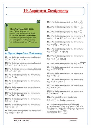 ΝΙΚΟΣ Κ. ΡΑΠΤΗΣ Σελίδα 85
Ο Πιερ Ντε Φερμά(1601-1665)
ήταν Γάλλος Νομικός και
ερασιτέχνης Μαθηματικός. Μαζί
με τον Ρενέ Ντεκάρτ(1596-1650) ,
ο Fermat θεωρείται ένας από τους
δύο κορυφαίους Μαθηματικούς
του πρώτου μισού του 17ου αιώνα.
Α. Εύρεση Ακροτάτων Συνάρτησης
19.1 Nα βρείτε τα ακρότατα της συνάρτησης
f(x) = 2x3
+ 3x2
− 12x + 1 .
19.2 Nα βρείτε τα ακρότατα της συνάρτησης
f(x) = 2x3
− 9x2
+ 12x − 3
19.3 Nα βρείτε τα ακρότατα της συνάρτησης
f(x) = x4
− 2x2
+ 3
19.4 Nα βρείτε τα ακρότατα της συνάρτησης
f(x) = e2x − 2x
19.5 Nα βρείτε τα ακρότατα της συνάρτησης
f(x) = e x2 − x∙lnx
19.6 Nα βρείτε τα ακρότατα της συνάρτησης
f(x) = (x − 2) ∙ ex
19.7 Nα βρείτε τα ακρότατα της συνάρτησης
f(x) = ex(x2
− 7x + 13)
19.8 Nα βρείτε τα ακρότατα της συνάρτησης
f(x) = x2
− 8 lnx
19.9 Nα βρείτε τα ακρότατα της συνάρτησης
f(x) = 2 lnx − x2
19.10 Nα βρείτε τα ακρότατα της συνάρτησης
f(x) = ln(x2
− 2x + 5)
19.11 Nα βρείτε τα ακρότατα της f(x) =
2x
x2+ 9
19.12 Nα βρείτε τα ακρότατα της f(x) =
ex
x + 1
19.13 Nα βρείτε τα ακρότατα της f(x) =
2x
lnx
19.14 Nα βρείτε τα ακρότατα της συνάρτησης f
στο [−1 , 3] με f(x) = x4
− 4x3
+ 4x2
+ 5
19.15 Nα βρείτε τα ακρότατα της συνάρτησης
f(x) =
10x
x2 + 1
, x ∈ [−2 , 2]
19.16 Nα βρείτε τα ακρότατα της συνάρτησης
f(x) =
2x + 11
x + 1
, x ∈ [2 , 8]
19.17 Nα βρείτε τα ακρότατα της συνάρτησης
f(x) = x +
4
x
, x ∈ [1 , 3]
19.18 Nα βρείτε τα ακρότατα της f(x) = √x2 + 1
19.19 Nα βρείτε τα ακρότατα της συνάρτησης
f(x) = √x2 − 2x − 3
19.20 Nα βρείτε τα ακρότατα της συνάρτησης
f(x) = √8x − x2
19.21 Nα βρείτε τα ακρότατα της συνάρτησης
f(x) = (2x − 1)lnx − x
19.22 Nα βρείτε τα ακρότατα της συνάρτησης
f(x) = (x − 1)lnx
19.23 Nα βρείτε τα ακρότατα της συνάρτησης
f(x) = lnx − e x − 1
+ 2
19.24 Να αποδείξετε ότι η συνάρτηση
f(x) = 2
lnx
x
+ x δεν έχει ακρότατα
19.25 Δίνεται παραγωγίσιμη συνάρτηση
g ∶ (0, +∞) → (0 , +∞) με g ′ (x) > 0 , ∀𝑥𝑥 > 0
και g(e) = e . Να βρείτε τα κρίσιμα σημεία της
συνάρτησης f(x) =
lng (x)
g(x)
19. Ακρότατα Συνάρτησης
 