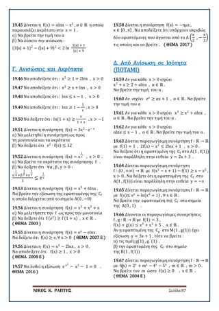 ΝΙΚΟΣ Κ. ΡΑΠΤΗΣ Σελίδα 87
19.45 Δίνεται η f(x) = αlnx − x2
, α ∈ ℝ η οποία
παρουσιάζει ακρότατο στο x = 1 .
α) Να βρείτε την τιμή του α
β) Να λύσετε την ανίσωση :
(3|x| + 1)2
− (|x| + 9)2
< 2 ln
3|x| + 1
|x| + 9
19.46 Να αποδείξετε ότι : x2
≥ 1 + 2lnx , x > 0
Γ. Ανισώσεις και Ακρότατα
19.47 Να αποδείξετε ότι : x2
≥ x + lnx , x > 0
19.48 Να αποδείξετε ότι : lnx ≤ x − 1 , x > 0
19.49 Να αποδείξετε ότι : lnx ≥ 1 −
1
x
, x > 0
19.50 Να δείξετε ότι : ln(1 + x) ≥
x
1 + x
, x > −1
19.51 Δίνεται η συνάρτηση f(x) = 3x2
∙ e− x
α) Να μελετηθεί η συνάρτηση ως προς
τη μονοτονία και τα ακρότατα
β) Να δείξετε ότι e2
∙ f(x) ≤ 12
19.52 Δίνεται η συνάρτηση f(x) = x
1
x , x > 0 .
α) Να βρείτε τα ακρότατα της συνάρτησης f .
β) Να δείξετε ότι ∀α , β , γ > 0 ∶
α
1
α +β
1
β +γ
1
γ
3
≤ e
1
e
19.53 Δίνεται η συνάρτηση f(x) = x3
+ 6lnx .
Να βρείτε την εξίσωση της εφαπτομένης της Cf
η οποία διέρχεται από το σημείο Α(0 , −8)
19.54 Δίνεται η συνάρτηση f(x) = x5
+ x3
+ x
α) Να μελετήσετε την f ως προς την μονοτονία
β) Να δείξετε ότι f (ex) ≥ f (1 + x) , x ∈ ℝ .
( ΘΕΜΑ 2003 )
19.55 Δίνεται η συνάρτηση f(x) = ex
− elnx .
Να δείξετε ότι f(x) ≥ e, ∀ x > 0 ( ΘΕΜΑ 2007 Ε )
19.56 Δίνεται η f(x) = x2
− 2lnx , x > 0 .
Να αποδείξετε ότι f(x) ≥ 1 , x > 0
( ΘΕΜΑ 2008 Ε )
19.57 Να λυθεί η εξίσωση e x2
− x2
− 1 = 0 . (
ΘΕΜΑ 2016 )
19.58 Δίνεται η συνάρτηση f(x) = −ημx ,
x ∈ [0 , π] . Να αποδείξετε ότι υπάρχουν ακριβώς
δύο εφαπτόμενες που άγονται από το Α �
π
2
, −
π
2
� ,
τις οποίες και να βρείτε . ( ΘΕΜΑ 2017 )
19.59 Αν για κάθε x > 0 ισχύει
x2
+ x ≥ 2 + αlnx , α ∈ ℝ .
Να βρείτε την τιμή του α .
Δ. Από Ανίσωση σε Ισότητα
(ΠΟΤΑΜΙ)
19.60 Αν ισχύει ex
≥ αx + 1 , α ∈ ℝ . Να βρείτε
την τιμή του α
19.61 Αν για κάθε x > 0 ισχύει x3
≥ x2
+ αlnx ,
α ∈ ℝ . Να βρείτε την τιμή του α .
19.62 Αν για κάθε x > 0 ισχύει
αlnx ≤ x − 1 , α ∈ ℝ . Να βρείτε την τιμή του α .
19.63 Δίνεται παραγωγίσιμη συνάρτηση f ∶ ℝ → ℝ
με f(1) = 1 , 2f(x) − x2
≤ 2lnx + 1 , x > 0 .
Να δείξετε ότι η εφαπτομένη της Cf στο Α(1 , f(1))
είναι παράλληλη στην ευθεία y = 2x + 3 .
19.64 Δίνεται παραγωγίσιμη συνάρτηση
f ∶ (0 , +∞) → ℝ με f(x2
− x + 1) − f(1) ≥ x − x2
,
x > 0 . Να δείξετε ότι η εφαπτομένη της Cf στο
Α(1 , f(1)) είναι παράλληλη στην ευθεία y = −x
19.65 Δίνεται παραγωγίσιμη συνάρτηση f ∶ ℝ → ℝ
με f(x)≤ ex
+ ln(x2
+ 1) , ∀ x ∈ ℝ .
Να βρείτε την εφαπτομένη της Cf στο σημείο
της Α(0 , 1) .
19.66 Δίνονται οι παραγωγίσιμες συναρτήσεις
f , g : ℝ → ℝ με f(1) = 3 ,
f(x) + g(x) ≤ x3
+ x2
+ 5 , x ∈ ℝ .
Αν η εφαπτομένη της Cg στο Μ(1 , g(1)) έχει
εξίσωση y = 3x + 1 , τότε να βρείτε :
α) τις τιμές g(1) , g ′
(1) .
β) την εφαπτομένη της Cf στο σημείο
της Β(1 , f(1))
19.67 Δίνεται παραγωγίσιμη συνάρτηση f ∶ ℝ → ℝ
με f(x) = 2x
+ mx
− 4x
− 5x
, m ∈ ℝ , m > 0 .
Να βρείτε τον m ώστε f(x) ≥ 0 , x ∈ ℝ .
( ΘΕΜΑ 2004 Ε )
 