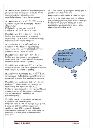 ΝΙΚΟΣ Κ. ΡΑΠΤΗΣ Σελίδα 91
Absolute Extrema
Ολικά Ακρότατα
Local Extrema
Τοπικά Ακρότατα
19.108 Δίνεται ένα ορθογώνιο παραλληλόγραμμο
με περίμετρο 20 cm και μήκος x cm . Να βρείτε
για ποια τιμή του x η διαγώνιος του
παραλληλογράμμου έχει το ελάχιστο μήκος .
19.109 Δίνεται η f(x) = ex2 − 4αx + 16α με α ∈ ℝ .
α) Να αποδείξετε ότι η συνάρτηση f παίρνει
ελάχιστη τιμή .
β) Να βρείτε για ποια τιμή του α ∈ ℝ ,
η ελάχιστη τιμή της f γίνεται μέγιστη .
19.110 Δίνεται η f(x) = 8lnx + x2
− 3x + 2 .
Να βρείτε σε ποιο σημείο Μ της γραφικής
παράστασης της f , ο συντελεστής διεύθυνσης
της εφαπτομένης γίνεται ελάχιστος .
19.111 Δίνεται η f(x) = −x3
+ 6x2
− 9x + 1 .
Να βρείτε σε ποιο σημείο Μ της γραφικής
παράστασης της f , ο συντελεστής διεύθυνσης
της εφαπτομένης γίνεται μέγιστος .
19.112 Δίνεται η f(x) = 2x3
− 6x2
+ 8x + 1 .
Να βρείτε σε ποιο σημείο Μ της γραφικής
παράστασης της f , ο συντελεστής διεύθυνσης
της εφαπτομένης γίνεται ελάχιστος
19.113 Δίνεται η συνάρτηση f(x) = x2
+ 2lnx .
Να βρείτε για ποια τιμή του x , ο ρυθμός μεταβολής
της f ως προς x , γίνεται ελάχιστος .
19.114 Δίνεται η συνάρτηση f(x) = √x2 + 1 και
το σημείο Α(2 , 0). Να βρείτε σημείο Μ της Cf που
απέχει από το σημείο Α τη μικρότερη απόσταση.
19.115 Δίνεται η συνάρτηση f(x) = x2
− 3x + 2
και έστω (ε) η εφαπτομένη της γραφικής της
παράστασης στο σημείο της A�2 , f(2)� .
Να βρείτε τις συντεταγμένες ενός σημείου M(x , y)
της εφαπτομένης (ε) έτσι ώστε η απόσταση
του Μ από την αρχή των αξόνων να
γίνεται ελάχιστη .
19.116 Το κόστος της ημερήσιας παραγωγής
x μονάδων ενός προϊόντος είναι
K(x) = x2
+ 50x + 100 σε ευρώ με 0 ≤ x ≤ 150 .
Η είσπραξη από την πώληση μιας μονάδας
προϊόντος είναι 450−x σε ευρώ . Να βρείτε
την ημερήσια παραγωγή x του εργοστασίου για
την οποία το κέρδος είναι μέγιστο και πόσο
είναι αυτό
19.117 Το κόστος της ημερήσιας παραγωγής x
μονάδων ενός προϊόντος είναι
K(x) =
1
3
x3
− 20x2
+ 600x + 1000 σε ευρώ
με 6 ≤ x ≤ 50 . Η είσπραξη από την πώληση
μιας μονάδας προϊόντος είναι 420−2x σε ευρώ .
Να βρείτε την ημερήσια παραγωγή x του
εργοστασίου για την οποία το κέρδος είναι
μέγιστο και πόσο είναι αυτό .
 