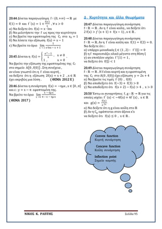 ΝΙΚΟΣ Κ. ΡΑΠΤΗΣ Σελίδα 95
Convex function
Κυρτή συνάρτηση
Concave function
Κοίλη συνάρτηση
Inflection point
Σημείο καμπής
20.44 Δίνεται παραγωγίσιμη f ∶ (0, +∞) → ℝ με
f(1) = 0 και f ′ (x) = 1 +
f(x)
x
, ∀ x > 0
α) Να δείξετε ότι f(x) = x ∙ lnx
β) Να μελετήσετε την f ως προς την κυρτότητα
γ) Να βρείτε την εφαπτομένη της Cf στο x0 = 1
δ) Να λύσετε την εξίσωση f(x) = x − 1
ε) Να βρείτε το όριο lim
x → 1
1
x∙lnx − x + 1
20.45 Δίνεται η f(x) = �
e x – 1
x
, x ≠ 0
1 , x = 0
.
Να βρείτε την εξίσωση της εφαπτομένης της Cf
στο σημείο Α�0 , f(0)� . Στη συνέχεια ,
αν είναι γνωστό ότι η f είναι κυρτή ,
να δείξετε ότι η εξίσωση 2f(x) = x + 2 , x ∈ ℝ
έχει ακριβώς μια λύση . ( ΘΕΜΑ 2012 Ε )
20.46 Δίνεται η συνάρτηση f(x) = −ημx , x ∈ [0 , π]
και ε : y = x − π εφαπτομένη της.
Να βρείτε το όριο lim
x →π
x − ημ x
π – x − ημ x
( ΘΕΜΑ 2017 )
20.47 Δίνεται παραγωγίσιμη συνάρτηση
f ∶ ℝ → ℝ . Αν η f είναι κοίλη , να δείξετε ότι
2 f(x) > 𝑓𝑓 (x + 1) + f(x − 1) , x ∈ ℝ .
Δ . Κυρτότητα και άλλα Θεωρήματα
20.48 Δίνεται παραγωγίσιμη συνάρτηση
f ∶ ℝ → ℝ. Αν η f είναι κοίλη και f(1) = f(2) = 0.
Να δείξετε ότι :
α) υπάρχει μοναδικός ξ ∈ (1 , 2) ∶ f ′(ξ) = 0
β) η f παρουσιάζει ολικό μέγιστο στη θέση ξ
γ) αν επιπλέον ισχύει f ′(1) = 1 ,
να δείξετε ότι f(ξ) < 1
20.49 Δίνεται παραγωγίσιμη συνάρτηση
f ∶ ℝ → ℝ . Η f είναι κυρτή και η εφαπτομένη
της Cf στο Α(0 , f(0)) έχει εξίσωση y = 2x + 4
α) Να βρείτε τις τιμές f′ (0) , f(0)
β) Να αποδείξετε ότι f(−3) + f(3) > 8
γ) Να αποδείξετε ότι f(x + 2) − f(x) > 4 , x > 0
20.50 Έστω οι συναρτήσεις f , g ∶ ℝ → ℝ για τις
οποίες ισχύει f′′ (x) < −4f(x) + 4f′ (x) , x ∈ ℝ
και g(x) =
f(x)
e 2x
α) Να δείξετε ότι η g είναι κοίλη στο ℝ
β) Αν η Cg εφάπτεται στον άξονα x’x
να δείξετε ότι f(x) ≤ 0 , x ∈ ℝ .
 