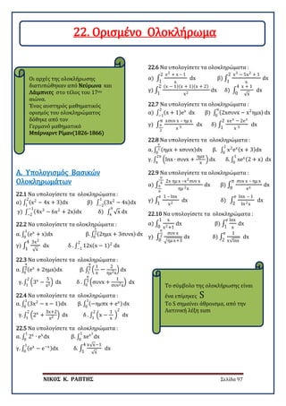 ΝΙΚΟΣ Κ. ΡΑΠΤΗΣ Σελίδα 97
Οι αρχές της ολοκλήρωσης
διατυπώθηκαν από Νεύρωνα και
Λάιμπνιτς στο τέλος του 17ου
αιώνα.
Ένας αυστηρός μαθηματικός
ορισμός του ολοκληρώματος
δόθηκε από τον
Γερμανό μαθηματικό
Μπέρναρντ Ρίμαν(1826-1866)
Το σύμβολο της ολοκλήρωσης είναι
ένα επίμηκες S
Το S σημαίνει άθροισμα, από την
Λατινική λέξη sum
22.1 Να υπολογίσετε τα ολοκληρώματα :
α) ∫ (x2
− 4x + 3)dx β) ∫ (3x2
− 4x)dx
1
−2
2
1
γ) ∫ (4x3
− 6x2
+ 2x)dx δ) ∫ √x dx
9
4
−1
−2
Α. Υπολογισμός Βασικών
Ολοκληρωμάτων
22.2 Να υπολογίσετε τα ολοκληρώματα :
α. ∫ (ex
+ x)dx
1
0
β. ∫ (2ημx + 3συνx)
π
2
0
dx
γ) ∫
3x2
√x
4
1
dx δ . ∫ 12x(x − 1)2
dx
2
−1
22.3 Να υπολογίσετε τα ολοκληρώματα :
α. ∫ (ex
+ 2ημx)dx
π
2
0
β. ∫ �
1
x
−
2
ημ2x
�
π
2
1
dx
γ. ∫ �3x
−
5
x2� dx δ . ∫ �συνx +
1
συν2x
� dx
π
3
0
2
1
22.4 Να υπολογίσετε τα ολοκληρώματα :
α. ∫ (3x2
− x − 1)dx
1
0
β. ∫ (−ημπx + ex)
1
0
dx
γ. ∫ �2x
+
3x+2
x2 � dx δ . ∫ �x −
1
x
�
2
dx
2
1
2
1
22.5 Να υπολογίσετε τα ολοκληρώματα :
α. ∫ 2x
∙ ex
dx
1
0
β. ∫ xex2
dx
1
0
γ. ∫ (ex
− e−x)dx
1
0
δ. ∫
x√x−1
√x
4
1
dx
22.6 Να υπολογίσετε τα ολοκληρώματα :
α) ∫
x2 + x – 1
x
2
1
dx β) ∫
x3 − 5x2 + 1
x
2
1
dx
γ) ∫
(x − 1)(x + 1)(x + 2)
x2
2
1
dx δ) ∫
x + 1
√x
4
0
dx
22.7 Να υπολογίσετε τα ολοκληρώματα :
α) ∫ (x + 1)ex2
−1
dx β) ∫ (2xσυνx − x2
ημx)
π
0
dx
γ) ∫
xσυν x – ημ x
x 3
π
π
2
dx δ) ∫
xex − 2ex
x 3
2
1
dx
22.8 Να υπολογίσετε τα ολοκληρώματα :
α. ∫ (ημx + xσυνx)dx β. ∫ x2
ex(x + 3)dx
1
0
π
2
0
γ. ∫ �lnx ∙ συνx +
ημx
x
� dx δ. ∫ xex(2 + x)
1
0
dx
2π
π
22.9 Να υπολογίσετε τα ολοκληρώματα :
α) ∫
2x ημ x –x2συν x
ημ 2x
π
4
π
6
dx β) ∫
συν x – ημ x
ex
π
0
dx
γ) ∫
1 – lnx
x2
e
1
dx δ) ∫
lnx – 1
ln2x
e
2
dx
22.10 Να υπολογίσετε τα ολοκληρώματα :
α) ∫
x
x2+1
1
0
dx β) ∫
lnx
x
e
1
dx
γ) ∫
συν x
�ημ x+3
π
2
0
dx δ) ∫
1
x√lnx
e
2
dx
22. Ορισμένο Ολοκλήρωμα
 