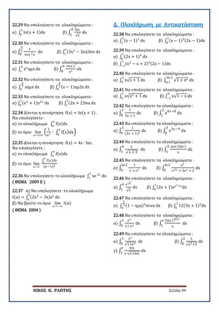 ΝΙΚΟΣ Κ. ΡΑΠΤΗΣ Σελίδα 99
22.29 Να υπολογίσετε τα ολοκληρώματα :
α) ∫ ln(x + 1)dx
1
0
β) ∫
lnx
√x
4
1
dx
22.30 Να υπολογίσετε τα ολοκληρώματα :
α) ∫
x
συν 2x
π
3
0
dx β) ∫ (3x2
− 2ex)lnx dx
e
1
22.31 Να υπολογίσετε τα ολοκληρώματα :
α) ∫ ex
ημx dx
π
o
β) ∫
συν x
ex
π
0
dx
22.32 Να υπολογίσετε τα ολοκληρώματα :
α) ∫ xημx dx
π
2
0
β) ∫ (x − 1)ημ2x dx
π
2
0
22.33 Να υπολογίσετε τα ολοκληρώματα :
α) ∫ (x2
+ 1)e2x
dx
1
0
β) ∫ (2x + 2)lnx dx
2
1
22.34 Δίνεται η συνάρτηση f(x) = ln(x + 1) .
Να υπολογίσετε :
α) το ολοκλήρωμα ∫ f(x)dx
α
0
β) το όριο lim
α→+∞
�
1
α2
∙ ∫ f(x)dx
α
0
�
22.35 Δίνεται η συνάρτηση f(x) = 4x ∙ lnx .
Να υπολογίσετε :
α) το ολοκλήρωμα ∫ f(x)dx
α
1
β) το όριο lim
α→1
∫ f(x)dx
α
1
(α−1)2
22.36 Να υπολογίσετε το ολοκλήρωμα ∫ xe 2x
dx
2
1
( ΘΕΜΑ 2009 Ε )
22.37 α) Να υπολογίσετε το ολοκλήρωμα
Ι(α) = ∫ (2x2
− 3x)ex
dx
0
α
β) Να βρείτε το όριο lim
α→−∞
Ι(α)
( ΘΕΜΑ 2004 )
22.38 Να υπολογίσετε τα ολοκληρώματα :
α) ∫ (x − 1)3
dx β) ∫ (x − 1)3(2x − 1)dx
1
0
2
1
Δ. Ολοκλήρωση με Αντικατάσταση
22.39 Να υπολογίσετε τα ολοκληρώματα :
α) ∫ (2x + 1)4
dx
1
0
β) ∫ (x2
− x + 2)3(2x − 1)dx
1
−1
22.40 Να υπολογίσετε τα ολοκληρώματα :
α) ∫ x√x + 1 dx β) ∫ √1 + ex dx
3ln2
ln3
3
0
22.41 Να υπολογίσετε τα ολοκληρώματα :
α) ∫ x√x2 + 1 dx
1
0
β) ∫ x√1 − x dx
0
−1
22.42 Να υπολογίσετε τα ολοκληρώματα :
α) ∫
1
3x + 1
1
0
dx β) ∫ e4x−82
1
dx
22.43 Να υπολογίσετε τα ολοκληρώματα :
α) ∫
1
(3x + 1)2
1
0
dx β) ∫ e3x−93
0
dx
22.44 Να υπολογίσετε τα ολοκληρώματα :
α) ∫
x
√ x + 3
6
1
dx β) ∫
συν (lnx )
x
3
1
dx
22.45 Να υπολογίσετε τα ολοκληρώματα :
α) ∫
1
1 + ex
ln2
0
dx β) ∫
ex
e2x + 3ex + 2
ln2
0
dx
22.46 Να υπολογίσετε τα ολοκληρώματα :
α) ∫
e√x
√x
4
1
dx β) ∫ (2x + 1)ex2+x
dx
1
0
22.47 Να υπολογίσετε τα ολοκληρώματα :
α) ∫ (1 − ημx)4
συνx dx
π
2
0
β) ∫ 12(3x + 1)3
dx
1
0
22.48 Να υπολογίσετε τα ολοκληρώματα :
α) ∫
ex
1+ ex
1
0
dx β) ∫
(lnx )2017
x
e
1
dx
22.49 Να υπολογίσετε τα ολοκληρώματα :
α) ∫
ex
√1+ex
1
0
dx β) ∫
x
√x2+5
2
0
dx
γ) ∫
lnx
x∙√1+lnx
e
1
dx
 