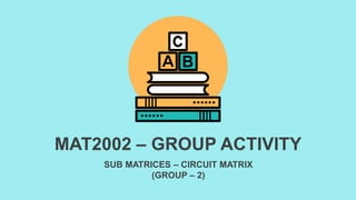 SUB MATRICES – CIRCUIT MATRIX
(GROUP – 2)
MAT2002 – GROUP ACTIVITY
 