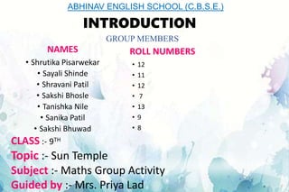 INTRODUCTION
NAMES
• Shrutika Pisarwekar
• Sayali Shinde
• Shravani Patil
• Sakshi Bhosle
• Tanishka Nile
• Sanika Patil
• Sakshi Bhuwad
ROLL NUMBERS
• 12
• 11
• 12
• 7
• 13
• 9
• 8
CLASS :- 9TH
Topic :- Sun Temple
Subject :- Maths Group Activity
Guided by :- Mrs. Priya Lad
ABHINAV ENGLISH SCHOOL (C.B.S.E.)
GROUP MEMBERS
 