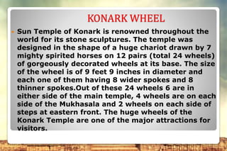 KONARK WHEEL
 Sun Temple of Konark is renowned throughout the
world for its stone sculptures. The temple was
designed in the shape of a huge chariot drawn by 7
mighty spirited horses on 12 pairs (total 24 wheels)
of gorgeously decorated wheels at its base. The size
of the wheel is of 9 feet 9 inches in diameter and
each one of them having 8 wider spokes and 8
thinner spokes.Out of these 24 wheels 6 are in
either side of the main temple, 4 wheels are on each
side of the Mukhasala and 2 wheels on each side of
steps at eastern front. The huge wheels of the
Konark Temple are one of the major attractions for
visitors.
 