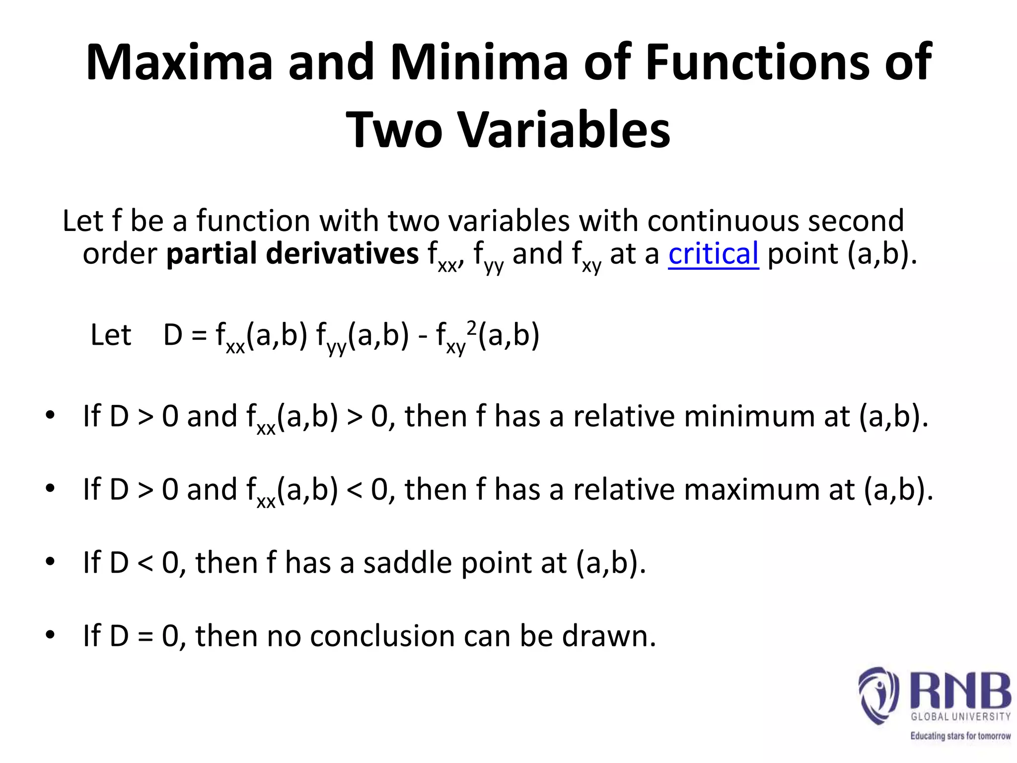 Maxima and Minima of Functions of
Two Variables
Let f be a function with two variables with continuous second
order partial derivatives fxx, fyy and fxy at a critical point (a,b).
Let D = fxx(a,b) fyy(a,b) - fxy
2(a,b)
• If D > 0 and fxx(a,b) > 0, then f has a relative minimum at (a,b).
• If D > 0 and fxx(a,b) < 0, then f has a relative maximum at (a,b).
• If D < 0, then f has a saddle point at (a,b).
• If D = 0, then no conclusion can be drawn.
 