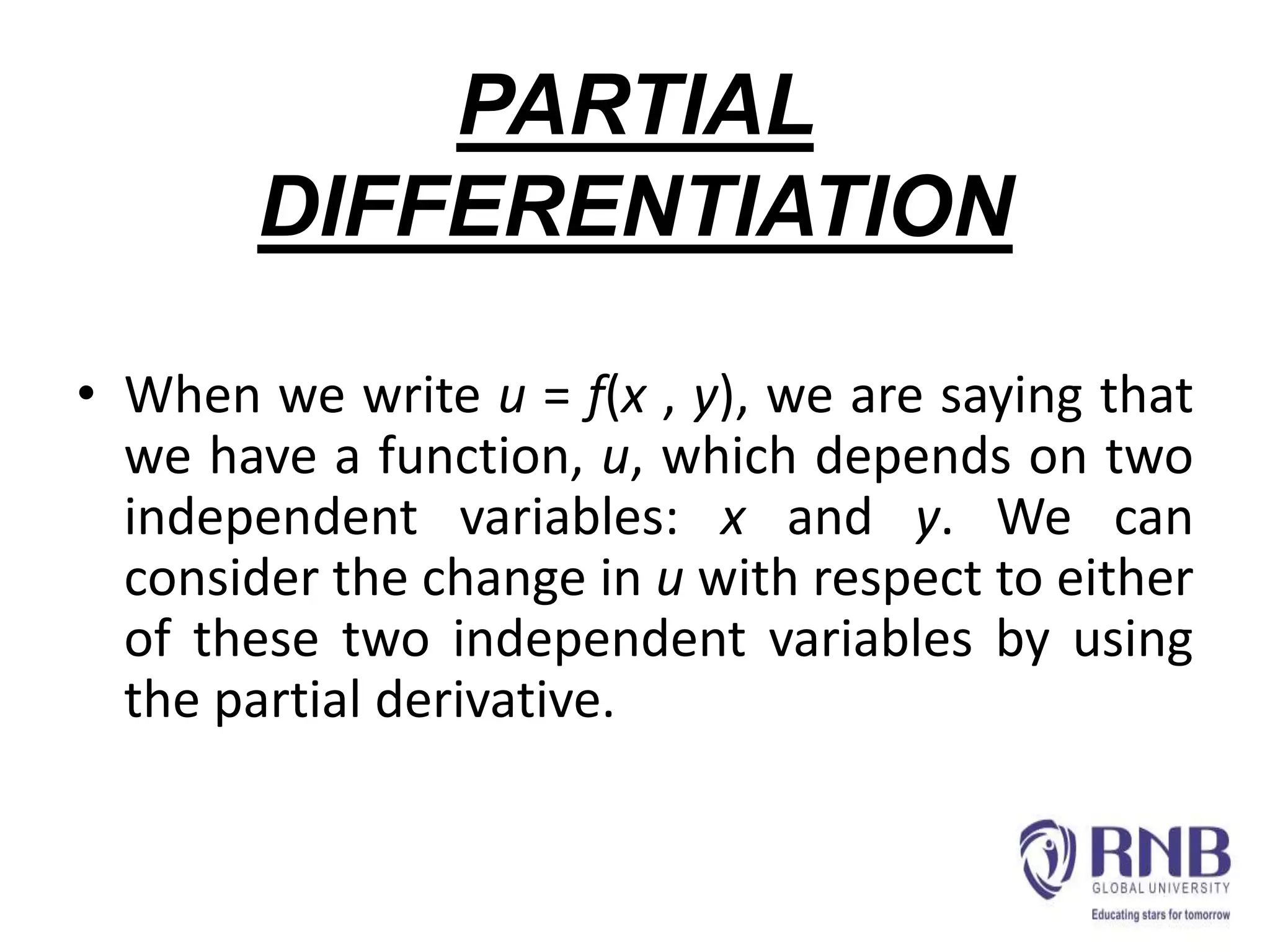 PARTIAL
DIFFERENTIATION
• When we write u = f(x , y), we are saying that
we have a function, u, which depends on two
independent variables: x and y. We can
consider the change in u with respect to either
of these two independent variables by using
the partial derivative.
 