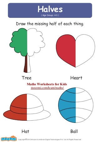 Halves 
( Age Group: 4-5 ) 
Draw the missing half of each thing. 
Tree Heart 
Hat Ball 
Copyright © 2012 Mocomi & Anibrain Digital Technologies Pvt. Ltd. All Rights Reserved. 
UN F FOR ME! 
Maths Worksheets for Kids 
mocomi.com/learn/maths/ 
