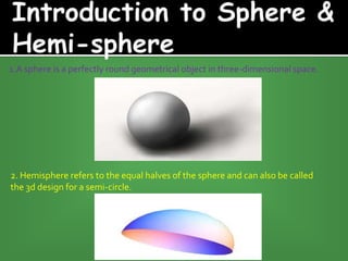 1.A sphere is a perfectly round geometrical object in three-dimensional space.
2. Hemisphere refers to the equal halves of the sphere and can also be called
the 3d design for a semi-circle.
 