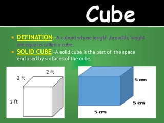  DEFINATION:-A cuboid whose length ,breadth, height
are equal is called a cube.
 SOLID CUBE:-A solid cube is the part of the space
enclosed by six faces of the cube.
 
