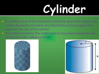  A cylinder is one of the most basic curvilinear geometric shapes, the
surface formed by the points at a fixed distance from a given line
segment, the axis of the cylinder.
 The solid enclosed by this surface and by two planes perpendicular
to the axis is also called a cylinder.
 