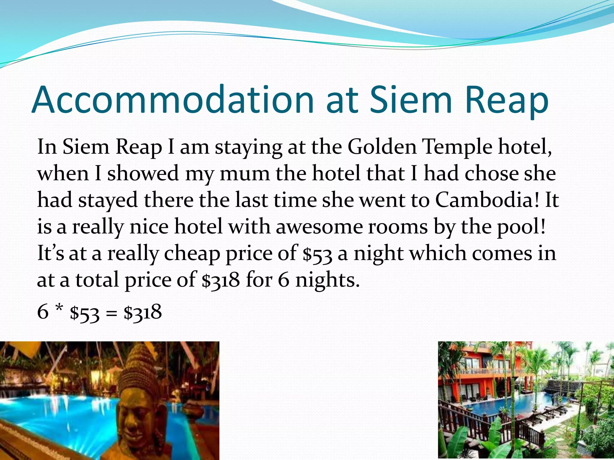 Accommodation at Siem Reap
In Siem Reap I am staying at the Golden Temple hotel,
when I showed my mum the hotel that I had chose she
had stayed there the last time she went to Cambodia! It
is a really nice hotel with awesome rooms by the pool!
It’s at a really cheap price of $53 a night which comes in
at a total price of $318 for 6 nights.
6 * $53 = $318
 