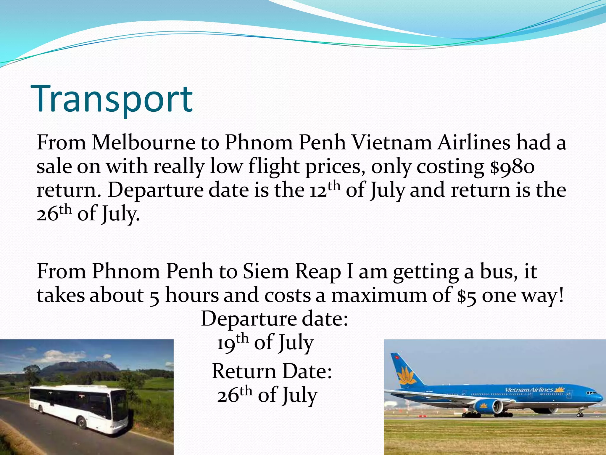 Transport
From Melbourne to Phnom Penh Vietnam Airlines had a
sale on with really low flight prices, only costing $980
return. Departure date is the 12th of July and return is the
26th of July.

From Phnom Penh to Siem Reap I am getting a bus, it
takes about 5 hours and costs a maximum of $5 one way!
                 Departure date:
                   19th of July
                  Return Date:
                   26th of July
 