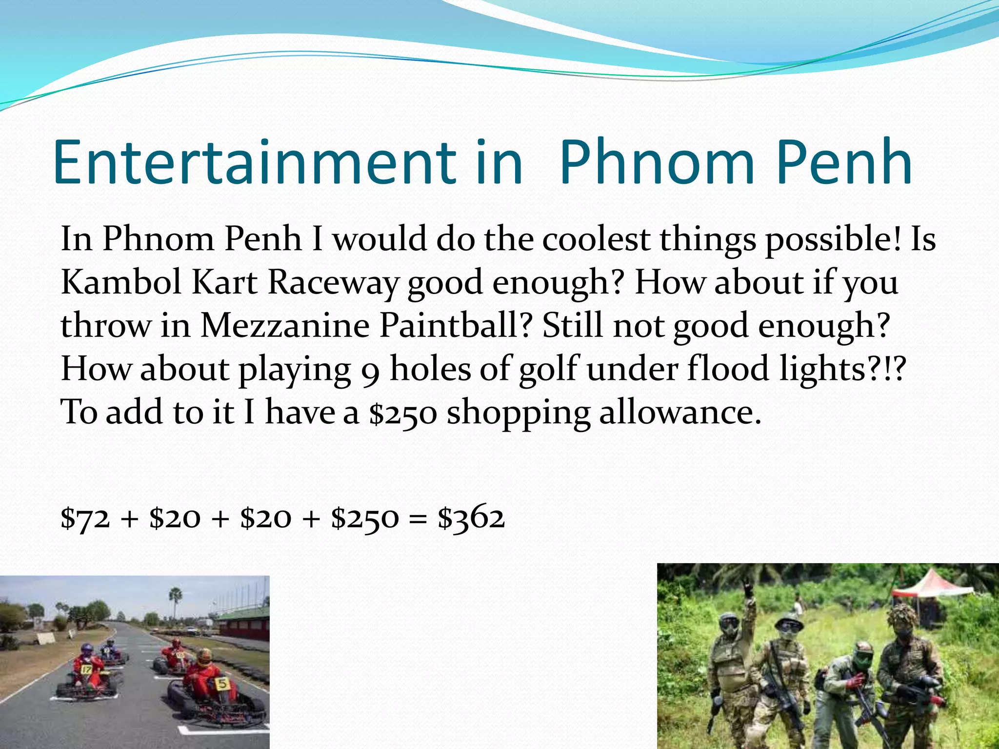 Entertainment in Phnom Penh
In Phnom Penh I would do the coolest things possible! Is
Kambol Kart Raceway good enough? How about if you
throw in Mezzanine Paintball? Still not good enough?
How about playing 9 holes of golf under flood lights?!?
To add to it I have a $250 shopping allowance.

$72 + $20 + $20 + $25o = $362
 