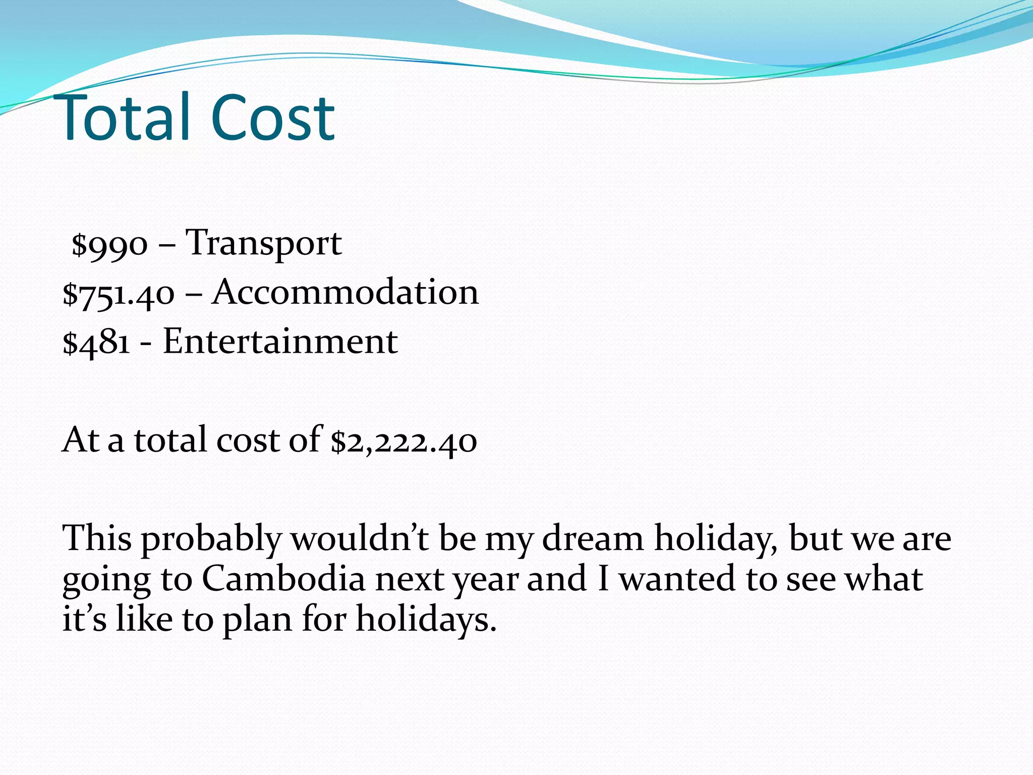 Total Cost
 $990 – Transport
$751.40 – Accommodation
$481 - Entertainment

At a total cost of $2,222.40

This probably wouldn’t be my dream holiday, but we are
going to Cambodia next year and I wanted to see what
it’s like to plan for holidays.
 