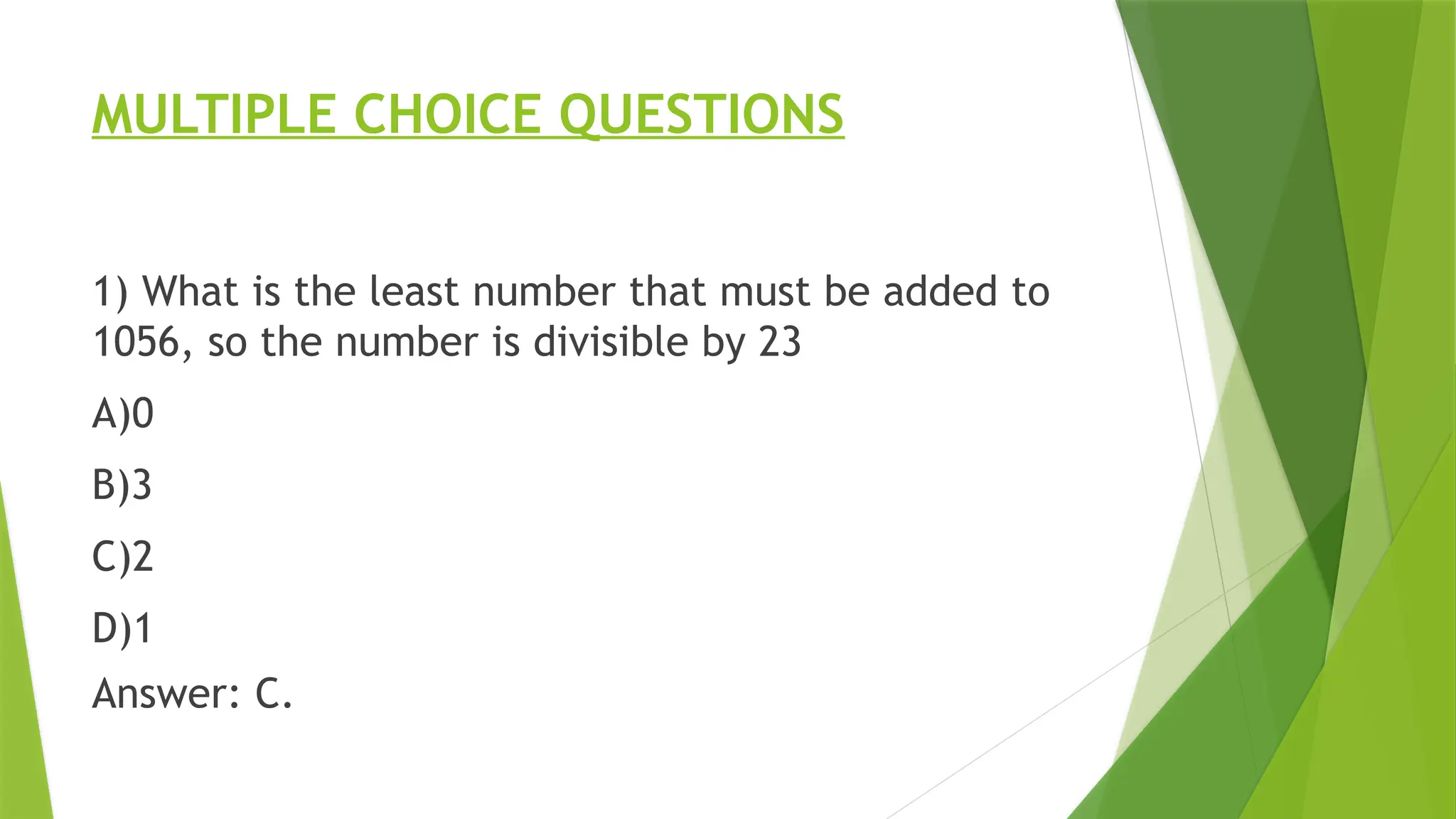 MULTIPLE CHOICE QUESTIONS
1) What is the least number that must be added to
1056, so the number is divisible by 23
A)0
B)3
C)2
D)1
Answer: C.
 