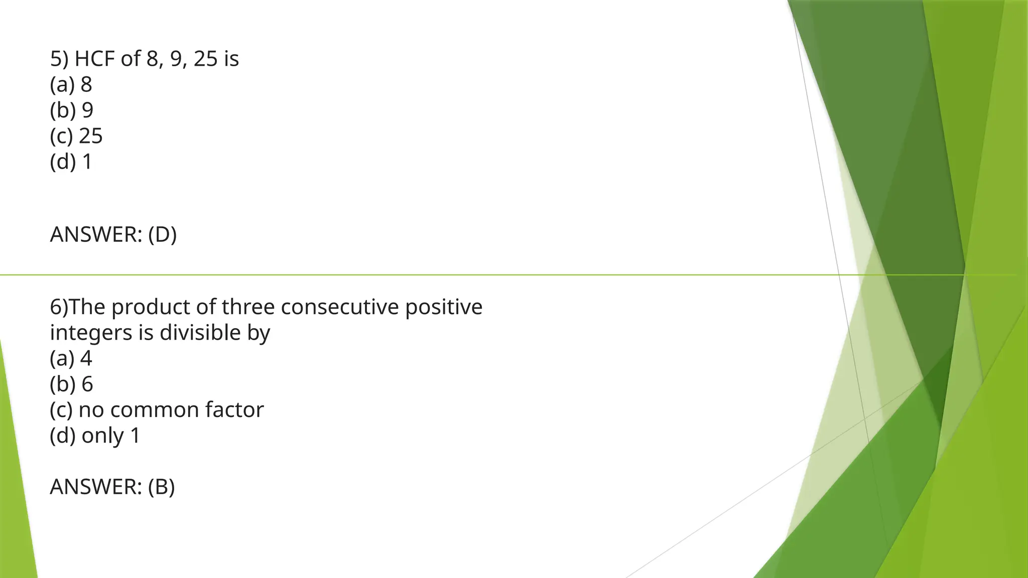 5) HCF of 8, 9, 25 is
(a) 8
(b) 9
(c) 25
(d) 1
ANSWER: (D)
6)The product of three consecutive positive
integers is divisible by
(a) 4
(b) 6
(c) no common factor
(d) only 1
ANSWER: (B)
 