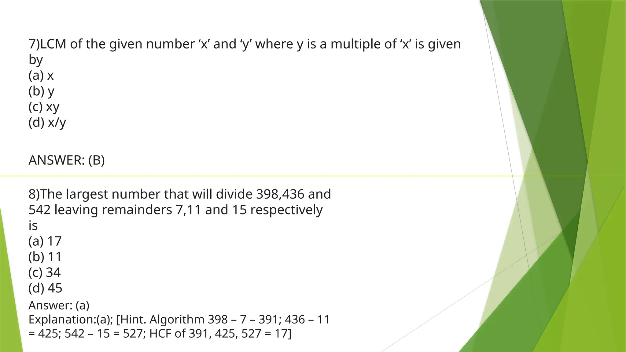 7)LCM of the given number ‘x’ and ‘y’ where y is a multiple of ‘x’ is given
by
(a) x
(b) y
(c) xy
(d) x/y
ANSWER: (B)
8)The largest number that will divide 398,436 and
542 leaving remainders 7,11 and 15 respectively
is
(a) 17
(b) 11
(c) 34
(d) 45
Answer: (a)
Explanation:(a); [Hint. Algorithm 398 – 7 – 391; 436 – 11
= 425; 542 – 15 = 527; HCF of 391, 425, 527 = 17]
 